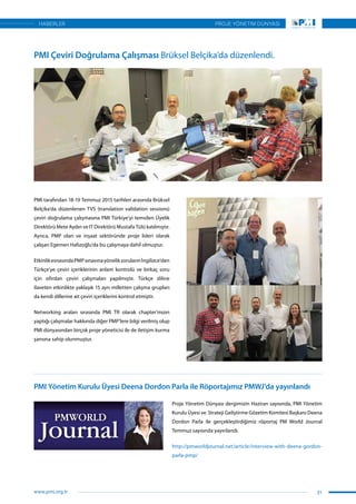PMI tarafından 18-19 Temmuz 2015 tarihleri arasında Brüksel
Belçika’da düzenlenen TVS (translation validation sessions)
çeviri doğrulama çalışmasına PMI Türkiye’yi temsilen Üyelik
Direktörü Mete Aydın ve IT Direktörü Mustafa Tülü katılmıştır.
Ayrıca, PMP olan ve inşaat sektöründe proje lideri olarak
çalışan Egemen Hafızoğlu’da bu çalışmaya dahil olmuştur.
EtkinlikesnasındaPMPsınavınayöneliksorularınİngilizce’den
Türkçe’ye çeviri içeriklerinin anlam kontrolü ve birkaç soru
için sıfırdan çeviri çalışmaları yapılmıştır. Türkçe diline
ilaveten etkinlikte yaklaşık 15 ayrı milletten çalışma grupları
da kendi dillerine ait çeviri içeriklerini kontrol etmiştir.
Networking araları sırasında PMI TR olarak chapter’mızın
yaptığı çalışmalar hakkında diğer PMP’lere bilgi verilmiş olup
PMI dünyasından birçok proje yöneticisi ile de iletişim kurma
şansına sahip olunmuştur.
Proje Yönetim Dünyası dergimizin Haziran sayısında, PMI Yönetim
Kurulu Üyesi ve Strateji Geliştirme Gözetim Komitesi Başkanı Deena
Dordon Parla ile gerçekleştirdiğimiz röportaj PM World Journal
Temmuz sayısında yayınlandı.
http://pmworldjournal.net/article/interview-with-deena-gordon-
parla-pmp/
PMI Çeviri Doğrulama Çalışması Brüksel Belçika’da düzenlendi.
PMI Yönetim Kurulu Üyesi Deena Dordon Parla ile Röportajımız PMWJ’da yayınlandı
31
PROJE YÖNETİM DÜNYASI
www.pmi.org.tr
HABERLER
 