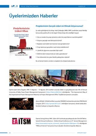 Üyemiz İpek Sahra Özgüler, PMP, 13 Ağustos – 14 Ağustos 2015 tarihleri arasında Dallas’ ta gerçekleşecek olan 9th of Annual
University of Dallas Texas Project Management Symposium ( https://lnkd.in/dGW-jDq ) etkinliğinde,  “The Improvement Way of
the Organizational Project Management Maturity via Project Management Office” başlıklı konuşmasını sunacaktır.
Ayrıca28Eylül-30Eylültarihleriarasında,PANAMA’dadüzenlenecekolanIPMAWorld
Congress 2015 ( http://ipmawc2015.com ) etkinliğine konuşmacı olarak katılacaktır.
Kendisini kutluyor ve başarılar diliyoruz.
Üyemiz SertuğYılmaz,PMP, 3Ekim2015tarihindegerçekleşecekolanTheEAITSMInc.
Seventh Annual Conference – Online Virtual Conference on IT  Service Management
(http://www.eaitsm.org/ver_en/events_details.php?id=32&mopen=16)  etkinliğinde
“PMO as A Service” konuşması ile yer alacaktır. Kendisine başarılar diliyoruz.
Projelerinizin Gerçek Lideri mi Olmak İstiyorsunuz?
Şu anda gördüğünüz bu kitap, Hadi Çolakoğlu (MBA, PMP), tarafından proje liderliği
konusunda yazılmış ilk ve tek özgün Türkçe kitap olma özelliğini taşıyor.
ƒƒ Düz ve sıradan bir proje yöneticisi, etkin bir proje liderine nasıl dönüşebilir?
ƒƒ Vizyonu gerçeğe nasıl dönüştürürsünüz?
ƒƒ Başkaları üzerindeki tesir kürenizi nasıl genişletirsiniz?
ƒƒ Proje takımınızı gerçekten nasıl motive edebilirsiniz?
ƒƒ Liderlik ile öğrenme arasındaki ilişki nedir?
ƒƒ Etkili bir takım oluşturmak için neler yapmalısınız?
ƒƒ Yeni dönemde öne çıkan liderlik yaklaşımları nelerdir?
Bu ve benzeri bütün soruların cevaplarını bu kitapta bulacaksınız.
Üyelerimizden Haberler
32
PROJE YÖNETİM DÜNYASI
www.pmi.org.tr
HABERLER
 