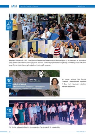 PMI Türkiye, Ankara gönüllüleri 10 Temmuz akşamı iftar yemeğinde bir araya geldiler.
10Temmuz
2015
30 Haziran tarihinde PMI İstanbul
tarafından gerçekleştirilen etkinlikte
F. Banu Çelik tarafından müzakere
teknikleri anlatılmıştır.
30Haziran
2015
Bahçeşehir Kolejleri’nde PMIEF Proje Yönetimi Çalıştayı’nda, Türkiye’nin çeşitli illerinden gelen 53 lise öğretmeni ile, öğrencilerin
proje yönetim yetkinliklerini arttırmaya yönelik teknikleri beraberce çalışıldı. Herkesin keyif aldığı verimli bir gün oldu. Okulların
açılıp, ilk proje fotoğraflarının geleceği günleri hepimiz iple çekiyoruz.
27Haziran
2015
34
PROJE YÖNETİM DÜNYASI
www.pmi.org.tr
ETKİNLİKLER
 