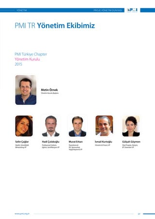 PMI TR Yönetim Ekibimiz
PMI Türkiye Chapter
Yönetim Kurulu
2015
Selin Çağlar Hadi Çolakoğlu
Metin Örnek
Murat Erkan İsmail Kurtoğlu Gülşah Göymen
Üyelik, Gönüllülük
Networking VP
Profesyonel Gelişim,
Eğitim, Sertifikasyon VP
Yönetim Kurulu Başkanı
Pazarlama &
PR, Sponsorluk,
Yaygınlaştırma VP
Yönetim & Finans VP Özel Projeler, İletişim,
BT Sistemleri VP
37
PROJE YÖNETİM DÜNYASI
www.pmi.org.tr
YÖNETİM
 