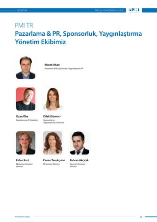 PMI TR
Pazarlama & PR, Sponsorluk, Yaygınlaştırma
Yönetim Ekibimiz
Ozan Öke Dilek Düvenci
Murat Erkan
Fidan Kurt Canan Tavukçular Rıdvan Akçiçek
Pazarlama ve PR Direktörü Sponsorluk ve
Yaygınlaştırma Direktörü
Pazarlama & PR, Sponsorluk, Yaygınlaştırma VP
Marketing Assistant
Director
PR Assistant Director Outreach Assistant
Director
39
PROJE YÖNETİM DÜNYASI
www.pmi.org.tr
YÖNETİM
 