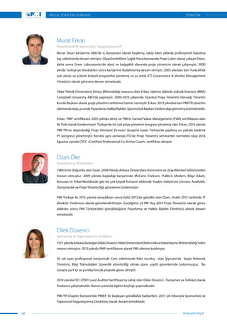 Murat Erkan kariyerine ABD’de iş danışmanı olarak başlamış, takip eden yıllarda profesyonel hayatına
ilaç sektöründe devam etmiştir. GlaxoSmithKline Sağlık Pazarlamasında Proje Lideri olarak çalışan Erkan,
daha sonra Greer Laboratories’de alerji ve bağışıklık alanında proje yöneticisi olarak çalışmıştır. 2000
ylında Türkiye’ye döndükten sonra kariyerine Vodafone’da devam etmiştir. 2005 yılından beri Turkcell’de
çok uluslu ve yüksek bütçeli programlar yönetmiş ve şu anda ICT Governance & Vendor Management 
Yöneticisi olarak görevine devam etmektedir.
Yıldız Teknik Üniversitesi Kimya Mihendisliği mezunu olan Erkan, işletme dalında yüksek lisansını (MBA)
Campbell University ABD’de yapmıştır. 2009-2010 yıllarında İstanbul Proje Yönetimi Derneği Yönetim
Kurulu Başkanı olarak proje yönetimi sektörine hizmet vermiştir. Erkan, 2013 yılından beri PMI TR yönetim
takımındaolup,şuandaPazarlama,Halklaİlişkiler,SponsorlukBaşkanYardımcılığıgöreviniyürütmektedir.
Erkan, PMP sertifikasını 2005 yılında almış ve PMI’ın Earned Value Management (EVM) sertifikasını alan
ilk Türk olarak listelenmiştir. Türkiye’de bir çok proje yönetimi kongresi yönetmiş olan Erkan, 2014 yılında
PMI TR’nin düzenlediği Proje Yönetimi Zirvesini (bugüne kadar Türkiye’de yapılmış en yüksek katılımlı
PY kongresi) yönetmiştir. Kendisi aynı zamanda İTÜ’de Proje Yönetimi seminerleri vermekte olup 2014
Ağustos ayında CPCC «Certified Professional Co-Active Coach» sertifikası almıştır.
1984 İzmir doğumlu olan Ozan, 2008 Yılında Ankara Üniversitesi Astronomi ve Uzay Bilimleri bölümünden
mezun olmuştur. 2009 yılında başladığı kariyerinde McCann Erickson, Publicis Modem, Bilge Adam,
Borusan ve Tribal Worldwide gibi bir çok büyük firmanın ekibinde Yazılım Geliştirme Uzmanı, Analistlik,
Danışmanlık ve Proje Yöneteciliği görevlerini üstlenmiştir.
PMI Türkiye ile 2012 yılında tanışdıktan sonra Eylül 2012’de gönüllü olan Ozan, Aralık 2012 tarihinde IT
Direktör Yardımcısı olarak görevlendirilmiştir. Geçtiğimiz yıl PM Day 2014 Proje Yöneticisi olarak görev
aldıktan sonra PMI Türkiye’deki gönüllülüğüne Pazarlama ve Halkla İlişkiler Direktörü olarak devam
etmektedir.
Murat Erkan
Ozan Öke
Pazarlama & PR, Sponsorluk, Yaygınlaştırma VP
Pazarlama ve PR Direktörü
1971yılındaAnkara’dadoğanDilekDüvenciYıldızÜniversitesiElektronikveHaberleşme Mühendisliği’nden
mezun olmuştur. 2013 yılında PMP sertifikasını alarak PMI ailesine katılmıştır.
20 yılı aşan profesyonel kariyerinde Cam sektöründe lider kuruluş olan Şişecam’da başta Network
Yönetimi, Bilgi Teknolojileri Güvenlik yöneticiliği olmak üzere çeşitli görevlerinde bulunmuştur. Bu
süreçte yurt içi ve yurtdışı birçok projede görev almıştır.
2014 yılında ISO 27001 Lead Auditor Sertifikası’na sahip olan Dilek Düvenci, Danışman ve Tetkikçi olarak
freelance çalışmaktadır. Bunun yanında eğitim koçluğu yapmaktadır.
PMI-TR Chapter bünyesinde PMIEF ile başlayan gönüllülük faaliyetleri, 2015 yılı itibarıyla Sponsorluk ve
Toplumsal Yaygınlaştırma Direktörü olarak devam etmektedir.
Dilek Düvenci
Sponsorluk ve Yaygınlaştırma Direktörü
40
PROJE YÖNETİM DÜNYASI
www.pmi.org.tr
YÖNETİM
 