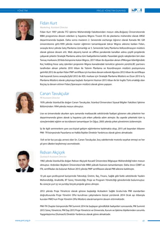 1982 yılında İstanbul’da doğan Rıdvan Akçiçek Kocaeli Üniversitesi Bilgisayar Mühendisliği’nden mezun
olmuştur. Ardından Beykent Üniversitesi’nde MBA yüksek lisansını tamamlamıştır. Daha önce COBIT ve
ITIL sertifikaları da bulunan Rıdvan 2013 yılında PMP sertifikasını alarak PMI ailesine katılmıştır.
10 yılı aşan profesyonel kariyerinde Teknoloji, Üretim, İlaç, Finans, Sağlık gibi farklı sektörlerde Yazılım
Mühendisliği, Analistlik, BT Süreç Yöneticiliği, Proje ve Program Yöneticiliği görevlerinde bulunmuştur.
Bu süreçte yurt içi ve yurtdışı birçok projede görev almıştır.
2012 yılında Proje Yöneticisi olarak göreve başladığı Acıbadem Sağlık Grubu’nda PMI standartları
doğrultusunda Proje Yönetim Ofisi kurulması çalışmalarını bizzat yürüterek 2014 Ocak ayı itibarıyla
kurulan PMO’nun Proje Yönetim Ofisi Müdürü olarak kariyerini devam ettirmektedir.
PMI-TR Chapter bünyesinde PM Summit 2014 ile başlayan gönüllülük faaliyetleri sonrasında, PM Summit
2015 Süreç Yöneticisi, PM Day 2015 Proje Yöneticisi ve Üniversite, Kurum ve İşletme ilişkilerinden sorumlu
Yaygınlaştırma (Outreach) Direktör Yardımcısı olarak görev almaktadır.
1976 yılında İstanbul’da doğan Canan Tavukçular, İstanbul Üniversitesi Siyasal Bilgiler Fakültesi İşletme
Bölümünden 1994 yılında mezun olmuştur.
Lise ve üniversitede okurken aynı zamanda matbaacılık sektöründe faaliyet gösteren aile şirketinin her
departmanında görev alarak iş hayatına çok erken yıllarda adım atmıştır. Bu sayede şirketteki tüm iş
süreçlerindeki eğitim ve tecrübesini tamamlayan Sn Oğuz, 2005 yılında şirket yönetimini üstlenmiştir.
İşi ile ilgili seminerlerin yanı sıra kişisel gelişim eğitimlerine katılmakta olup, 2015 yılı başından itibaren
PMI- TR bünyesinde Pazarlama ve Halkla İlışkiler Direktör Yardımcısı olarak görev almaktadır.
Evli ve bir kız çocuğu annesi olan Sn. Canan Tavukçular, boş vakitlerinde motorla seyahat etmeyi ve her
yıl yeni ülkeleri keşfetmeyi sevmektedir.
Rıdvan Akçiçek
Canan Tavukçular
Outreach Assistant Director
PR Assistant Director
Fidan Kurt 1997 yılında İTÜ işletme Mühendisliği Fakültesinden mezun oldu.Boğaziçi Üniversitesinde
MBA programına devam ederken iş hayatına Migros Ticaret AS de planlama mühendisi olarak ARGE
departmanında başladı. Daha sonra masterın 2. Senesinde exchange öğrenci olarak Kanada Mc Gill
üniversitesine gitti.1999 yılında master eğitimini tamamlayarak tekrar Migros ailesine katılan Fidan,
sırasıyla ikinci yılında Satış Planlama Uzmanlığı ve 5. Senesinde Satış Planlama VeKoordinasyon müdürü
olarak göreve devam etti. Web alışveriş kanslı ve offline perakende kanalları adına çeşitli projelerde
çalışarak şirketin Stratejik Planlama adına tüm faaliyetlerine katıldı. Pazardaki güçlü rakiplerden biri olan
Tansaş markasını 2016da bünyesine katan Migros, 2017 itibarı ile dışarıdan alınan JPMorgan liderliğindeki
Koç holding hisse satış işlemleri projesinin Migros kanadındaki temsilcisi görevini yürüttü.BC partners
tarafından alınan şirkette 2010 itibarı ile Yatırım Planlama ve Koordinasyon müdürü pozisyonuna
getirildi.2012 de ayrılan fidan PMP sertifikası için kurslara devam ederek Ağustos 2012 itibarı ile sertifikaya
hak kazandı.Sonra sırasıyla,Eylül 2012 de ADL markası için Stratejik Planlama Müdürü ve Ocan 2013 te İş
Planlama Müdürü olarak çalışmaya başladı. Kariyerini Haziran 2015 itibarı ile bir İngiliz Türk ortaklığı olan
Koçtaş ta devam ettiren Fidan,Operasyon müdürü olarak görev yapıyor.
Fidan Kurt
Marketing Assistant Director
41
PROJE YÖNETİM DÜNYASI
www.pmi.org.tr
YÖNETİM
 