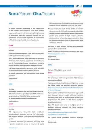 SORU
İtü Bilişim Sistemleri Mühendisliği 3. sınıf öğrencisiyim
ve PMP sertifikası almak istiyorum. Ancak proje yönetimi
kapsamında deneyimim yok. Bu deneyim sadece iş hayatında
mı kazanılabilir veya PMI Türkiye’nin eğitimleri var mı?
Eğitimleriniz varsa bunlardan öğrenciler de faydalanabilir
mi? Yardımlarınız için teşekkür ederim. Saygılarımla,
CEVAP
Merhaba,
Üniversite öğrencilerine yönelik CAPM sertifikası mevcuttur.
CAPM için deneyim ön koşulu yoktur. 
Ayrıca deneyim kazanmak üzere, PMI Türkiye’nin gönüllüsü
olabilirsiniz. Hem chapter’ın projelerinde deneyim kazanır,
hem de Türkiye’deki profesyonel proje yönetim sektörü ile
tanışma ve iletişim ağınızı genişletme olanağı bulursunuz.
PMI Türkiye olarak, biz eğitim vermiyoruz, ancak belirttiğim
çerçevede deneyim kazanmanıza yardımcı oluyoruz.
Bu konuyla ilgilenirseniz, ilgili arkadaşlarımız sizinle temasa
geçecektir.
Saygılarımızla,
SORU
Merhaba,
Ben ilerleyen zamanlarda PMP sertifikası almak istiyorum ve
İİBA sertifika sınavlarına girmek üzereyim. PMP sertifikasının
şartları nelerdir ve PMBOK 5’in Türkçe versiyonunu hiç
bir yerde bulamadım nereden temin edebilirim?
Teşekkür ederim.
CEVAP
Merhaba,
PMI organizasyonu, bünyesinde farklı sertifikaları
barındırmaktadır. Bunlardan birisi de PMP sertifikasıdır.
PMP sertifikası alabilmek için aşağıdaki koşulları sağlamanız
gerekir;
ƒƒ Üniversite mezunları için minumum 4500 saat proje
yönetimi tecrübesinin olması ve minumum 35 saatlik
PMI metodolojisine yönelik eğitim almak gerekmektedir.
Üniversite mezunu olmayanlar için bu süre 7500 saattir.
ƒƒ Başvurular beyana dayalı olmakla birlikte bir denetim
olmasıdurumunda 4500saatlikprojeyaptığınızıkanıtlayan
belgeleri sunmanız gerekmektedir. Burada dikkat edilmesi
gereken proje yönetimi ile ilgili   başlama, planlama,
yürütme, izleme ve kontrol ve kapanış süreçlerine ilişkin
bir deneyimin olduğunu içeren bir belgenin kanıt olarak
verilebiliyor olmasıdır.
Alacağınız 35 saatlik eğitimin PMI PMBOK çerçecevesinde
yapılıyor olması gerekmektedir.
PMBOK 5 i pandorra kitapevinden alabilirsiniz. Web adresi
http://www.pandora.com.tr/
Saygılarımızla,
İyi çalışmalar dileriz.
SORU
Merhaba PMI üyeliği için şartlar nelerdir.
CEVAP
PMI Türkiye üyesi olabilmeniz için öncelikle PMI Global üyesi
olmanız gerekmektedir.
Aşağıda ayrıntılı olarak üyelik sürecini bilgilerinize sunarız.
PMI Global üyeliği için aşağıdaki bağlantıya tıklayınız.
http://www.pmi.org/en/Membership/Membership-Types-
of-Memberships.aspx
Açılan sayfadan üyelik tiplerini inceleyerek, size uygun üyelik
tipini (bireysel/ öğrenci/ emekli) belirleyiniz. Belirlemiş
olduğunuz üyelik tipine ait bilgilerin altında yer alan “join”
bağlantısından PMI Global ve PMI Türkiye üyeliğinizi
gerçekleştirebilirsiniz.
Eğer PMI Global üyesi iseniz ve üyeliğiniz güncel ise
aşağıdaki bağlantıya tıklayarak PMI Türkiye üyeliğinizi
gerçekleştirebilirsiniz.
http://marketplace.pmi.org/Pages/ProductDetail.
aspx?GMProduct=00100110700
Sizi üyemiz olarak görmekten mutluluk duyacağız.
Saygılarımızla,
Soru/Yorum-Oku/Yorum
43
PROJE YÖNETİM DÜNYASI
www.pmi.org.tr
SORU/YORUM-OKU/YORUM
 