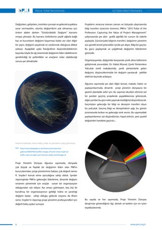 Değişirken, gelişirken, üretirken çevreye ve gelecek kuşaklara
zarar vermeyelim, olumlu değişimlerin yok olmaması için
önlem alalım derken “Sürdürülebilir Değişim” kavramı
ortaya çıkmıştır. Bu kavram; birbirlerine çeşitli ağlarla bağlı
kişi ve kurumların değişimi başarması kadar zor olan diğer
bir şeyin, değişimi yaşatmak ve sürdürmek olduğuna dikkat
çekiyor. Aşağıdaki uydu fotoğrafının düşündürdüklerinin
başında; böyle bir ağ sisteminde değişimin lideri olabilmenin
gerektirdiği öz yetkinlikler ve araçların neler olabileceği
sorusu yer almaktadır.
Proje Yönetim Dünyası Ağustos sayımızda, dünyada
çok büyük ve faydalı bir değişimin lideri olan PMI’ın
kurucularından, proje yönetiminin babası, çok değerli James
R. Snyder’i konuk etme ayrıcalığına sahip olduk. Synder
röportajında PMI’ın geleceğin liderlerine, dinamik değişim
ortamını yönetmek için araçlar sunan bir organizasyon
olduğundan söz ediyor. Kar amacı gütmeyen, beş kişi ile
kurulmuş bir organizasyonun geldiği nokta ve yarattığı
değişim kadar, sahip olduğu gelecek vizyonu da ilham
verici. Snyder’in röportajı proje yönetimi profesyonelleri için
değerli bakış açıları sunuyor.
Projelerin amacına istenen zaman ve bütçede ulaşmasında
bilgi transferi sürecinin önemini, PMI’ın “2015 Pulse of the
Profession: Capturing the Value of Project Management”
çalışmasında yer alan grafik ağırlıklı bir sunum ile sizlerle
paylaştık. Günümüzde bilginin transferi, değişimin yönetimi
için gerekli temel yetenekler içinde yer alıyor. Bilgi bir güçtür.
Bu gücü paylaşmak ve çoğaltmak değişimin liderlerinin
görevidir.
Organizasyonlar, değişimler karşısında çevik olma kültürünü
geliştirmek zorundalar. Dr. Haluk Altunel, Çevik Yöntemlere
Yolculuk isimli makalesinde, çevik yöntemlerle gelen
değişimi, düşüncelerimizde bir değişim yaratacak şekilde
etkili bir biçimde anlatıyor.
Ağustos sayımızda yer alan diğer konuk, makale, haber ve
paylaşımlarımızla, dinamik proje yönetim dünyasına bir
gezinti planladık sizler için. Bu sayımızı okurken zihniniz sizi
bir yandan geçmiş projelerde yaşadıklarınıza götürecek,
diğeryandanbugünneleryapmakistediğinizidüşündürecek.
Geçmişten geleceğe bir bilgi ve deneyim transferi olsun
bu yolculuk. Geçmiş bilgi ve deneyimlerin ışığı, bu günün
prizmasında kırılsın ve geleceğe renk versin. Bu sayımızdaki
paylaşımlarımız sizi düşündürsün, hayal ettirsin, yeni pozitif
değişimleri harekete geçirsin...
İnternet kabloları, hava trafiği, yollar ve şehirlerin uydu görüntüsü
http://www.telegraph.co.uk/news/science/picture-
galleries/8838796/Satellite-images-of-Earth-show-roads-air-
traffic-cities-at-night-and-internet-cables.html?image=8
Bu sayıda ve her sayımızda, Proje Yönetim Dünyası
dergimize gösterdiğiniz ilgi, destek ve katılım için en içten
teşekkürlerimle.
6
PROJE YÖNETİM DÜNYASI
www.pmi.org.tr
İLETİŞİM DİREKTÖRÜNDEN
 