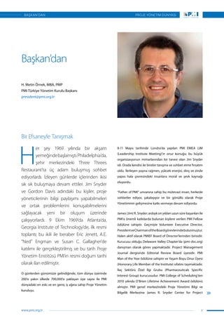 Başkan’dan
H. Metin Örnek, MBA, PMP
PMI Türkiye Yönetim Kurulu Başkanı
president@pmi.org.tr
Bir Efsaneyle Tanışmak
H
er şey 1969 yılında bir akşam
yemeğindebaşlamıştı.Philadelphia’da,
şehir merkezindeki Three Threes
Restaurant’ta üç adam buluşmuş sohbet
ediyorlardı. İzleyen günlerde içlerinden ikisi
sık sık buluşmaya devam ettiler. Jim Snyder
ve Gordon Davis adındaki bu kişiler, proje
yöneticilerinin bilgi paylaşımı yapabilmeleri
ve ortak problemlerini konuşabilmelerini
sağlayacak yeni bir oluşum üzerinde
çalışıyorlardı. 9 Ekim 1969’da Atlanta’da,
Georgia Institute of Technology’de, ilk resmi
toplantı; bu ikili ile beraber Eric Jenett, A.E.
“Ned” Engman ve Susan C. Gallagher’de
katılımı ile gerçekleştirilmiş ve bu tarih Proje
Yönetim Enstitüsü PMI’ın resmi doğum tarihi
olarak ilan edilmiştir.
O günlerden günümüze gelindiğinde, tüm dünya üzerinde
200’e yakın ülkede 700,000’e yaklaşan üye sayısı ile PMI
dünyadaki en eski ve en geniş iş ağına sahip Proje Yönetim
kuruluşu.
8-11 Mayıs tarihinde Londra’da yapılan PMI EMEA LIM
(Leadership Institute Meeting)’in onur konuğu; bu büyük
organizasyonun mimarlarından bir tanesi olan Jim Snyder
idi. Orada kendisi ile birebir tanışma ve sohbet etme fırsatım
oldu. İlerleyen yaşına rağmen, yüksek enerjisi, dinç ve zinde
yapısı hala çevresindeki insanlara moral ve şevk kaynağı
oluyordu.
“Father of PMI” unvanına sahip bu mütevazi insan, herkesle
sohbetler ediyor, şakalaşıyor ve bir gönüllü olarak Proje
Yönetiminin gelişmesine katkı vermeye devam ediyordu.
James (Jim) R. Snyder; ardışık on yıldan uzun süre başarıları ile
PMI’a önemli katkılarda bulunan kişilere verilen PMI Fellow
ödülüne sahiptir. Geçmişte Volunteer Executive Director,
PresidentveChairmanoftheBoardgörevlerindebulunmuştur.
Halen aktif olarak PMIEF Board of Director’lerinden birisidir.
Kurucusu olduğu Delaware Valley Chapter’da (pmi-dvc.org)
danışman olarak görev yapmaktadır. Project Management
Journal dergisinde Editorial Review Board üyesidir. PMI
Man of the Year ödülüne sahiptir ve Yaşam Boyu Onur Üyesi
(Honorary Life Member of the Institute) sıfatını taşımaktadır.
İlaç Sektörü Özel İlgi Grubu (Pharmaceuticals Specific
Interest Group) kurucusudur. PMI College of Scheduling’ten
2010 yılında O’Brien Lifetime Achievement Award ödülünü
almıştır. PMI genel merkezindeki Proje Yönetimi Bilgi ve
Bilgelik Merkezine James R. Snyder Center for Project
7
PROJE YÖNETİM DÜNYASI
www.pmi.org.tr
BAŞKAN’DAN
 