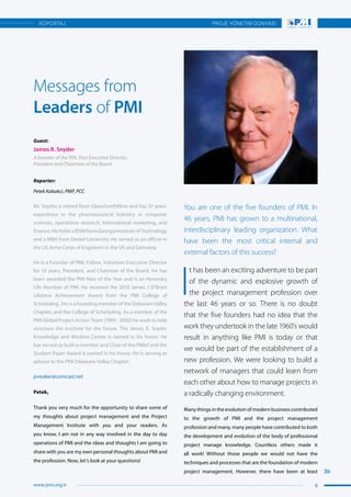 You are one of the five founders of PMI. In
46 years, PMI has grown to a multinational,
interdisciplinary leading organization. What
have been the most critical internal and
external factors of this success?
I
t has been an exciting adventure to be part
of the dynamic and explosive growth of
the project management profession over
the last 46 years or so. There is no doubt
that the five founders had no idea that the
work they undertook in the late 1960’s would
result in anything like PMI is today or that
we would be part of the establishment of a
new profession. We were looking to build a
network of managers that could learn from
each other about how to manage projects in
a radically changing environment.
Many things in the evolution of modern business contributed
to the growth of PMI and the project management
profession and many, many people have contributed to both
the development and evolution of the body of professional
project manage knowledge. Countless others made it
all work! Without those people we would not have the
techniques and processes that are the foundation of modern
project management. However, there have been at least
Guest:
James R. Snyder
A founder of the PMI, Past Executive Director,
President and Chairman of the Board
Reporter:
Petek Kabakci, PMP, PCC
Messages from
Leaders of PMI
Mr. Snyder is retired from GlaxoSmithKline and has 37 years’
experience in the pharmaceutical Industry in computer
sciences, operations research, international marketing, and
finance.HeholdsaBSIMformGeorgiaInstituteofTechnology
and a MBA from Drexel University. He served as an officer in
the US Army Corps of Engineers in the US and Germany.
He is a Founder of PMI, Fellow, Volunteer Executive Director
for 15 years, President, and Chairman of the Board. He has
been awarded the PMI Man of the Year and is an Honorary
Life Member of PMI. He received the 2010 James J O’Brien
Lifetime Achievement Award from the PMI College of
Scheduling. Jim is a founding member of the Delaware Valley
Chapter, and the College of Scheduling. As a member of the
PMI Global Project Action Team (1999 - 2000) he work to help
structure the Institute for the future. The James R. Snyder
Knowledge and Wisdom Center is named in his honor. He
has served as both a member and Chair of the PMIef and the
Student Paper Award is named in his honor. He is serving as
advisor to the PMI Delaware Valley Chapter.
jsneaker@comcast.net
Petek,
Thank you very much for the opportunity to share some of
my thoughts about project management and the Project
Management Institute with you and your readers. As
you know, I am not in any way involved in the day to day
operations of PMI and the ideas and thoughts I am going to
share with you are my own personal thoughts about PMI and
the profession. Now, let’s look at your questions!
9
PROJE YÖNETİM DÜNYASI
www.pmi.org.tr
RÖPORTAJ
 
