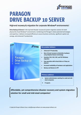 PARAGON
DRIVE BACKUP 10 SERVER
High-end recovery & migration for corporate Windows® environments!
Drive Backup 10 Server is the top-level disaster recovery & system migration solution for both
physical & virtual Windows® environments. Combining all of Paragon's latest patented technologies
and expertise, it delivers increased efficiency to assure business continuity, significant capital cost
savings, and enhanced IT productivity




                                                          Our product delivers:

                                                              Enhanced IT Productivity
                                                              Best of breed recovery to dissimiliar hardware
                                                              using Adaptive Restore technology
                                                              Seamless P2V, V2V, V2P, and P2P Windows
                                                              migration
                                                              Easy operation with virtual disks as if they are
                                                              physical
                                                              Increased availability of hardware and applications
                                                              Backup and Restore to FTP




                                                           Primary audience:

                                                                System administrators working for small and mid-
                                                                sized companies

                                                                IT experts




 Affordable, yet comprehensive disaster recovery and system migration
 solution for small and mid-sized companies!




© 1994-2010 Paragon Software Group sales@paragon-software.com www.paragon-software.com
 