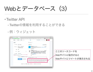 Webとデータベース（3）
•Twitter API
- Twitterの情報を利用することができる
- 例：ウィジェット
ここのソースコードを
Webサイトに貼付けると
Webサイトにツイートが表示される
18
 
