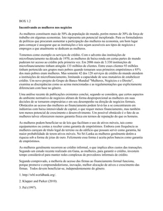BOX 1.2
Incentivando as mulheres nos negócios
As mulheres constituem mais de 50% da população do mundo, porém menos de 30% da força de
trabalho em algumas economias. Isto representa um potencial inexplorado. Para os formuladores
de políticas que procuram aumentar a participação das mulheres na economia, um bom lugar
para começar é assegurar que as instituições e leis sejam acessíveis aos tipos de negócios e
empregos a que atualmente se dedicam as mulheres.
Tomemos como exemplo os serviços de crédito. Com o advento das instituições de
microfinanciamento na década de 1970, as mulheres de baixa renda em certas partes do mundo
puderam ter acesso ao crédito pela primeira vez. Em 2006 mais de 3.330 instituições de
microfinanciamento tinham atingido 133 milhões de clientes. Entre esses clientes 93 milhões
tinham pertencido aos grupos mais pobres quando tomaram seus primeiros empréstimos e 85%
dos mais pobres eram mulheres. Mas somente 42 dos 128 serviços de crédito do mundo atendem
a instituições de microfinanciamento, limitando a capacidade de seus mutuários de estabelecer
crédito. Um novo projeto do Grupo do Banco Mundial "Mulheres, Negócios e o Direito",
examina as discrepâncias como as acima mencionadas e as regulamentações que explicitamente
diferenciam com base no gênero.
Uma análise recente de publicações existentes conclui, segundo se considera, que certos aspectos
do ambiente normativo de negócios afetam de forma desproporcional as mulheres em suas
decisões de se tornarem empresárias e em seu desempenho na direção de negócios formais.
Obstáculos ao acesso das mulheres ao financiamento podem levá-las a se concentrarem em
indústrias com baixa intensividade de capital, o que requer menos financiamento, mas também
tem menos potencial de crescimento e desenvolvimento. Um possível obstáculo é o fato de as
mulheres talvez oferecerem menos garantia física em termos de reputação do que os homens.
As mulheres podem beneficiar-se de leis que facilitam o uso de ativos móveis, tais como
equipamentos ou contas a receber como garantia de empréstimos. Embora com frequência as
mulheres careçam de título legal do terreno ou do edifício que possam servir como garantia, há
maior probabilidade de terem ativos móveis. No Sri Lanka as mulheres geralmente detêm a
riqueza sob a forma de joias de ouro. Felizmente essa forma é aceita pelos bancos como garantia
de empréstimos.
As mulheres geralmente recorrem ao crédito informal, o que implica altos custos das transações.
Segundo um estudo recente realizado em Gana, as mulheres, para garantir o crédito, investem
tempo considerável para manter redes complexas de provedores informais de crédito.
Segundo comprovado, a melhoria do acesso das firmas ao financiamento formal funciona,
porque promove o empreendedorismo, inovação, melhor alocação de ativos e crescimento das
firmas. Todos devem beneficiar-se, independentemente do gênero.
1. http://wbl.worldbank.org/.
2. Klapper and Parker (2010).
3. Pal (1997).
 