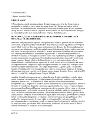 4. Schindler (2010).
5. Banco Mundial (2008).
E O QUE MAIS?
O Doing Business mede a regulamentação de negócios da perspectiva das firmas locais e
acompanha as mudanças com o passar do tempo desde 2003. Desde seu início o projeto
introduziu cinco novos tópicos e acrescentou 50 economias à amostragem. No ano passado o
Doing Business trabalhou em dois conjuntos de indicadores: um novo conjunto sobre obtenção
de eletricidade e outro mais aprimorado sobre emprego de trabalhadores.
IDENTIFICAÇÃO DE POSSIBILIDADES DE REFORMAS NORMATIVAS NA
OBTENÇÃO DE ELETRICIDADE
De acordo com pesquisas de negócios feitas pelo Banco Mundial, gestores em 108 economias
consideram a disponibilidade e confiabilidade da eletricidade como a segunda maior restrição à
sua atividade comercial depois de acesso ao financiamento. Estudos têm demonstrado que um
suprimento precário de energia elétrica prejudica a produtividade das firmas e os investimentos
que fazem em sua capacidade de produção.19 Mas os serviços de eletricidade são importantes
não somente para as empresas mas também figuram entre as áreas mais regulamentadas da
atividade econômica. O Doing Business mede como essas regulamentações afetam as empresas
quando procuram uma nova conexão. Os indicadores complementam dados sobre os níveis de
acesso existentes fora do relatório do Doing Business, bem como outros dados sobre a
disponibilidade e confiabilidade do suprimento de eletricidade e preços do consumo. Os novos
dados permitem uma comparação objetiva dos procedimentos, do tempo e do custo para obter
uma nova conexão elétrica em uma série ampla de economias. Algumas, como a Alemanha,
Islândia e Tailândia, têm bom desempenho: uma empresa com demanda moderada de energia
elétrica pode obter uma conexão em 40 dias ou menos. Mas na República Tcheca pode levar 279
dias, na Ucrânia 309 e na República do Quirguiz 337 dias.
A análise dos dados constantes do anexo sobre obtenção de eletricidade lança certa luz sobre
ambos pontos de estrangulamento e possíveis pontos de partida para o diálogo sobre a reforma
normativa. Em 100 das 176 economias os custos de conexão são insuficientemente
transparentes.20 As empresas de utilidade pública apresentam aos clientes orçamentos em vez de
fórmulas de contribuição de capital claramente regulamentadas. Isso reduz a responsabilização
das empresas de utilidade pública que prestam um serviço econômico crítico, expõe os clientes a
um abuso potencial e pode ocultar estruturas de custo de utilidades públicas excessivamente
altas. Em muitas economias são os clientes e não a empresa de utilidade pública que deve arcar
com o processo complexo de coordenar autorizações de diversos órgãos governamentais, porque
faltam oportunidades de agilizar a coordenação entre a empresa de serviços públicos e outros
órgãos. Em muitas economias de renda média os clientes também enfrentam medidas
procedimentais desnecessariamente complexas para verificações de perigo de incêndio e fiações,
ao passo que outros governos na África Subsaariana, no Oriente Médio e no Norte da África
omitem inteiramente os requisitos de tais verificações.
______________________________________________________________________________
BOX 1.3
 