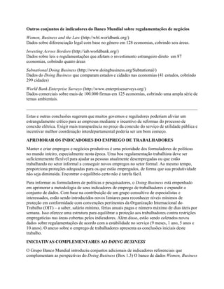 Outros conjuntos de indicadores do Banco Mundial sobre regulamentações de negócios
Women, Business and the Law (http://wbl.worldbank.org/)
Dados sobre diferenciação legal com base no gênero em 128 economias, cobrindo seis áreas.
Investing Across Borders (http://iab.worldbank.org/)
Dados sobre leis e regulamentações que afetam o investimento estrangeiro direto em 87
economias, cobrindo quatro áreas
Subnational Doing Business (http://www.doingbusiness.org/Subnational/)
Dados do Doing Business que comparam estados e cidades nas economias (41 estudos, cobrindo
299 cidades)
World Bank Enterprise Surveys (http://www.enterprisesurveys.org/)
Dados comerciais sobre mais de 100.000 firmas em 125 economias, cobrindo uma ampla série de
temas ambientais.
______________________________________________________________________________
Estas e outras conclusões sugerem que muitos governos e reguladores poderiam aliviar um
estrangulamento crítico para as empresas mediante o incentivo de reformas do processo de
conexão elétrica. Exigir mais transparência no preço da conexão do serviço de utilidade pública e
incentivar melhor coordenação interdepartamental poderia ser um bom começo.
APRIMORAR OS INDICADORES DO EMPREGO DE TRABALHADORES
Manter e criar empregos e negócios produtivos é uma prioridade dos formuladores de políticas
no mundo inteiro, especialmente nesta época. Uma boa regulamentação trabalhista deve ser
suficientemente flexível para ajudar as pessoas atualmente desempregadas ou que estão
trabalhando no setor informal a conseguir novos empregos no setor formal. Ao mesmo tempo,
proporciona proteções adequadas para os que estão empregados, de forma que sua produtividade
não seja diminuída. Encontrar o equilíbrio certo não é tarefa fácil.
Para informar os formuladores de políticas e pesquisadores, o Doing Business está empenhado
em aprimorar a metodologia de seus indicadores de emprego de trabalhadores e expandir o
conjunto de dados. Com base na contribuição de um grupo consultivo de especialistas e
interessados, estão sendo introduzidos novos limiares para reconhecer níveis mínimos de
proteção em conformidade com convenções pertinentes da Organização Internacional do
Trabalho (OIT) – a saber, salário mínimo, férias anuais pagas e número máximo de dias úteis por
semana. Isso oferece uma estrutura para equilibrar a proteção aos trabalhadores contra restrições
empregatícias nas áreas cobertas pelos indicadores. Além disso, estão sendo coletados novos
dados sobre regulamentações de acordo com a estabilidade no serviço (9 meses, 1 ano, 5 anos e
10 anos). O anexo sobre o emprego de trabalhadores apresenta as conclusões iniciais deste
trabalho.
INICIATIVAS COMPLEMENTARES AO DOING BUSINESS
O Grupo Banco Mundial introduziu conjuntos adicionais de indicadores referenciais que
complementam as perspectivas do Doing Business (Box 1.3) O banco de dados Women, Business
 