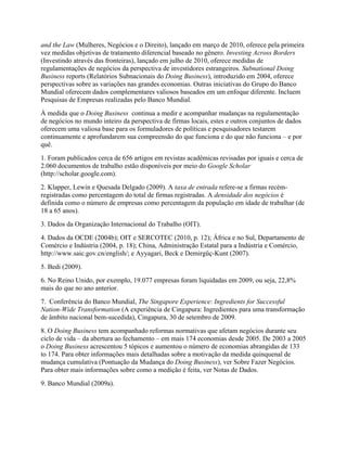 and the Law (Mulheres, Negócios e o Direito), lançado em março de 2010, oferece pela primeira
vez medidas objetivas de tratamento diferencial baseado no gênero. Investing Across Borders
(Investindo através das fronteiras), lançado em julho de 2010, oferece medidas de
regulamentações de negócios da perspectiva de investidores estrangeiros. Subnational Doing
Business reports (Relatórios Subnacionais do Doing Business), introduzido em 2004, oferece
perspectivas sobre as variações nas grandes economias. Outras iniciativas do Grupo do Banco
Mundial oferecem dados complementares valiosos baseados em um enfoque diferente. Incluem
Pesquisas de Empresas realizadas pelo Banco Mundial.
À medida que o Doing Business continua a medir e acompanhar mudanças na regulamentação
de negócios no mundo inteiro da perspectiva de firmas locais, estes e outros conjuntos de dados
oferecem uma valiosa base para os formuladores de políticas e pesquisadores testarem
continuamente e aprofundarem sua compreensão do que funciona e do que não funciona – e por
quê.
1. Foram publicados cerca de 656 artigos em revistas acadêmicas revisadas por iguais e cerca de
2.060 documentos de trabalho estão disponíveis por meio do Google Scholar
(http://scholar.google.com).
2. Klapper, Lewin e Quesada Delgado (2009). A taxa de entrada refere-se a firmas recém-
registradas como percentagem do total de firmas registradas. A densidade dos negócios é
definida como o número de empresas como percentagem da população em idade de trabalhar (de
18 a 65 anos).
3. Dados da Organização Internacional do Trabalho (OIT).
4. Dados da OCDE (2004b); OIT e SERCOTEC (2010, p. 12); África e no Sul, Departamento de
Comércio e Indústria (2004, p. 18); China, Administração Estatal para a Indústria e Comércio,
http://www.saic.gov.cn/english/; e Ayyagari, Beck e Demirgüç-Kunt (2007).
5. Bedi (2009).
6. No Reino Unido, por exemplo, 19.077 empresas foram liquidadas em 2009, ou seja, 22,8%
mais do que no ano anterior.
7. Conferência do Banco Mundial, The Singapore Experience: Ingredients for Successful
Nation-Wide Transformation (A experiência de Cingapura: Ingredientes para uma transformação
de âmbito nacional bem-sucedida), Cingapura, 30 de setembro de 2009.
8. O Doing Business tem acompanhado reformas normativas que afetam negócios durante seu
ciclo de vida – da abertura ao fechamento – em mais 174 economias desde 2005. De 2003 a 2005
o Doing Business acrescentou 5 tópicos e aumentou o número de economias abrangidas de 133
to 174. Para obter informações mais detalhadas sobre a motivação da medida quinquenal de
mudança cumulativa (Pontuação da Mudança do Doing Business), ver Sobre Fazer Negócios.
Para obter mais informações sobre como a medição é feita, ver Notas de Dados.
9. Banco Mundial (2009a).
 