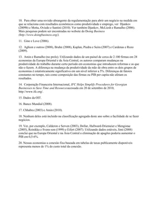 10. Para obter uma revisão abrangente da regulamentação para abrir um negócio na medida em
que se relaciona com resultados econômicos como produtividade e emprego, ver Djankov
(2009b) e Motta, Oviedo e Santini (2010). Ver também Djankov, McLiesh e Ramalho (2006).
Mais pesquisas podem ser encontradas no website do Doing Business
(http://www.doingbusiness.org/).
11. Gine e Love (2006).
12. Aghion e outros (2008), Bruhn (2008), Kaplan, Piedra e Seira (2007) e Cardenas e Rozo
(2009).
13. Amin e Ramalho (no prelo). Utilizando dados de um painel de cerca de 2.100 firmas em 28
economias da Europa Oriental e da Ásia Central, os autores comparam mudanças na
produtividade do trabalho durante certo período em economias que introduzem reformas e as que
não o fazem. A diferença na mudança da produtividade da mão de obra entre os dois grupos de
economias é estatisticamente significativa em um nível inferior a 5%. Diferenças de fatores
constantes no tempo, tais como composição das firmas ou PIB per capita não afetam os
resultados.
14. Corporação Financeira Internacional, IFC Helps Simplify Procedures for Georgian
Businesses to Save Time and Resourcesacessada em 20 de setembro de 2010,
http://www.ifc.org/.
15. Dados da OIT.
16. Banco Mundial (2008).
17. Chhabra (2003) e Amin (2010).
18. Nenhum deles está incluído na classificação agregada deste ano sobre a facilidade de se fazer
negócios.
19. Ver, por exemplo, Calderon e Serven (2003), Dollar, Hallward-Driemeier e Mengistae
(2005), Reinikka e Svens-son (1999) e Eifert (2007). Utilizando dados estáveis, Iimi (2008)
conclui que na Europa Oriental e na Ásia Central a eliminação de apagões poderia aumentar o
PIB em 0,5-6%.
20. Nessas economias a conexão fixa baseada em tabelas de taxas publicamente disponíveis
representa menos de 1% do custo total da conexão.
 
