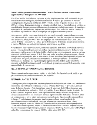 Setenta e cinco por cento das economias no Leste da Ásia e no Pacífico reformaram a
regulamentação de negócios em 2009-2010
Em última análise, isso refere-se a pessoas. A crise econômica tornou mais importante do que
nunca criar novos empregos e preservar os existentes. À medida que o número de pessoas
desempregadas atingiu 212 milhões em 2009, 34 milhões mais do que no início da crise em
2007,3, a criação de empregos tornou-se primeira prioridade para os formuladores de políticas no
mundo inteiro. Com orçamentos públicos mais rígidos como resultado dos pacotes de incentivo e
contratação de receitas fiscais, os governos precisam agora fazer mais com menos. Portanto, é
vital liberar o potencial de criação de empregos das pequenas empresas privadas.
As pequenas e médias empresas realmente têm um grande potencial para criação de empregos.
São responsáveis por cerca de 95% das firmas e por 60% a 70% dos empregos nas economias de
alta renda da OCDE e por 60% a 80% dos empregos em economias como a do Chile, China,
África do Sul e Tailândia.4 Faz sentido que os formuladores de políticas ajudem essas empresas
a crescer. Melhorar seu ambiente normativo é uma forma de apoiá-las.
Consideremos o caso da Bedi Limited, um fábrica de roupas de Nakuru, no Quênia.5 Depois de
passar 18 meses tentando conseguir um pedido experimental de itens escolares da Tesco, uma
das maiores cadeias a varejo do Reino Unido, a Bedi perdeu a oportunidade de tornar-se parte de
sua cadeia global de suprimento. A Bedi tinha tudo muito bem planejado para cumprir a data de
entrega marcada para julho. Mas as mercadorias ficaram paradas no porto. Quando chegaram ao
Reino Unido em agosto, era demasiadamente tarde. A promoção de volta à escola tinha
terminado. As mudanças nas regulamentações e procedimentos podem ajudar a melhorar o
ambiente global de logística comercial, possibilitando às empresas como a Bedi aproveitar essas
oportunidades de crescimento.
QUAIS FORAM AS TENDÊNCIAS EM 2009/2010?
No ano passado variaram em todas a regiões as prioridades dos formuladores de políticas que
procuram melhorar o ambiente normativo dos negócios.
RESPOSTA RÁPIDA À CRISE
A crise global provou importantes reformas jurídicas e institucionais em 2009/2010. Enfrentando
um número crescente de insolvências e ações de cobrança de dívidas, 16 economias, a maior
parte da Europa Oriental e Ásia Central e no grupo de alta renda da OCDE, reformaram seus
regimes de insolvência, incluindo a Bélgica, República Tcheca, Hungria, Japão, República da
Coréia, Romênia, Espanha, Reino Unido e países bálticos.6 Especialmente em épocas de
dificuldades econômicas são necessários tribunais e procedimentos de falência eficientes, a fim
de assegurar que os ativos sejam realocados rapidamente e não fiquem parados aguardando os
tribunais. A maioria das reformas nesta área focou na melhoria ou na introdução de
procedimentos de reorganização de empresas, a fim de assegurar que as firmas viáveis
continuem a operar. Antes era comum ver firmas em muitas economias da Europa Oriental e
Ásia Central serem liquidadas mesmo se ainda estivessem viáveis. Não é de surpreender que a
taxa média de recuperação na região, segundo calculada pelo Doing Business, seja US$ 0,33 por
dólar. Nas economias de alta renda da OCDE a média atinge US$ 0,69.
 
