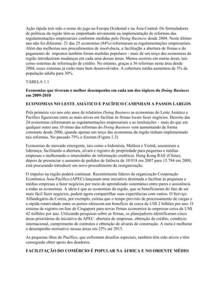 Ação rápida tem sido o nome do jogo na Europa Ocidental e na Ásia Central. Os formuladores
de políticas da região têm-se empenhado ativamente na implementação de reformas das
regulamentações empresariais conforme medidas pelo Doing Business desde 2004. Neste último
ano não foi diferente: 21 das 25 economias (84%) reformaram as regulamentações empresariais.
Além das melhorias nos procedimentos de insolvência, a facilitação a abertura de firmas e do
pagamento de impostos também foram medidas populares - mais de um terço das economias da
região introduziram mudanças em cada uma dessas áreas. Menos ocorreu em outras áreas, tais
como sistemas de informação de crédito. No entanto, graças a 36 reformas nesta área desde
2004, esses sistemas já estão mais bem desenvolvidos. A cobertura média aumentou de 3% da
população adulta para 30%.
TABELA 1.1
Economias que tiveram o melhor desempenho em cada um dos tópicos do Doing Business
em 2009-2010
ECONOMIAS NO LESTE ASIÁTICO E PACÍFICO CAMINHAM A PASSOS LARGOS
Pela primeira vez nos oito anos de relatórios Doing Business as economias do Leste Asiático e
Pacífico figuravam entre as mais ativas em facilitar às firmas locais fazer negócios. Dezoito das
24 economias reformaram as regulamentações empresariais e as instituições – mais do que em
qualquer outro ano. O ritmo das reformas do Doing Business vem aumentando de forma
constante desde 2006, quando apenas um terço das economias da região tinham implementado
tais reformas. No passado 75% o fizeram (Figura 1.2)
Economias de mercado emergente, tais como a Indonésia, Malásia e Vietnã, assumiram a
liderança, facilitando a abertura, alvará e registro de propriedade para pequenas e médias
empresas e melhorando o intercâmbio de informação creditícia. Hong Kong RAE (China),
depois de presenciar o aumento de pedidos de falência de 10.918 em 2007 para 15.784 em 2009,
está procurando introduzir um novo procedimento de reorganização.
O impulso na região poderá continuar. Recentemente líderes da organização Cooperação
Econômica Ásia-Pacífico (APEC) lançaram uma iniciativa destinada a facilitar às pequenas e
médias empresas a fazer negócios por meio do aprendizado sistemático entre pares e assistência
a todas as economias. A ideia é que as economias da região, que se beneficiaram do fato de ser
mais fácil fazer negócios, podem agora compartilhar suas experiências com outros. O Serviço
Alfandegário da Coreia, por exemplo, estima que o tempo previsto de processamento de cargas e
a rápida rotatividade entre os portos oferecem um benefício de cerca de US$ 2 bilhões por ano. O
sistema de registro on-line de Cingapura para novas firmas economiza às empresas cerca de US$
42 milhões por ano. Utilizando pesquisas sobre as firmas, os planejadores identificaram cinco
áreas prioritárias da iniciativa da APEC: abertura de empresas, obtenção de crédito, comércio
internacional, cumprimento de contratos e obtenção de alvarás de construção. A meta é melhorar
o desempenho normativo nessas áreas em 25% até 2015.
As pequenas ilhas do Pacífico, que enfrentam desafios especiais, também têm sido ativos e têm
conseguido obter apoio dos doadores.
FACILITAÇÃO DO COMÉRCIO É POPULAR NA ÁFRICA E NO ORIENTE MÉDIO
 
