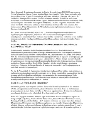 Cerca da metade de todas as reformas de facilitação do comércio em 2009-2010 ocorreram na
África Subsaariana (9) e no Oriente Médio e Norte da África (6). Várias foram motivadas pela
integração regional. Alguns desses esforços utilizaram iniciativas existentes, tais como a da
União de Alfândegas Sul-Africanas. No África Oriental controles fronteiriços individuais
aceleraram o cruzamento entre Ruanda e Uganda. Diferentes sistemas de dados eletrônicos ainda
são usados pelas autoridades alfandegárias no Quênia, Tanzânia e Uganda. No entanto, estão
sendo envidados esforços no sentido de criar uma única interface entre esses sistemas. Em
termos gerais, 27 das 46 economias da África Subsaariana implementaram reformas do Doing
Business, totalizando 49.
No Oriente Médio e Norte da África 11 das 18 economias implementaram reformas das
regulamentações empresariais, totalizando 22. Seis modernizaram os procedimentos
alfandegários e uma infraestrutura portuária para facilitar o comércio e conformar-se aos padrões
internacionais. Entre elas figuram Bahrain, a República Árabe do Egito e os Emirados Árabes
Unidos.
AUMENTA NO MUNDO INTEIRO O NÚMERO DE SISTEMAS ELETRÔNICOS
BASEADOS NO RISCO
Nas economias do mundo inteiro, independentemente do local e do nível de renda, os
formuladores de políticas adotaram tecnologia para tornar mais fácil fazer negócios, reduzir os
custos das transações e aumentar a transparência. Na América Latina e no Caribe, onde apenas
47% das economias implementaram reformas de regulamentação de negócios no ano passado, 23
das 25 reformas simplificaram os processos administrativos. Muitos fizeram isso introduzindo
procedimentos on-line ou sincronizando as operações de diferentes órgãos por meio de sistemas
eletrônicos. Nestes sentido o Brasil, Chile, Equador e México simplificaram a abertura de
negócios; a Colômbia facilitou a obtenção de alvarás de construção; e na Nicarágua tornou-se
mais fácil o comércio internacional.
No Sul da Ásia, onde 5 de 8 economias introduziram mudanças (7 no total), a Índia continuou a
melhorar seu sistema de registro eletrônico para novas firmas permitindo o pagamento on-line de
taxas de selo. Em toda a Europa Oriental a implementação das regulamentações da União
Europeia incentivando sistemas eletrônicos provocou mudanças como a prática de sistemas
alfandegários eletrônicos na Letônia e na Lituânia.
ONDE É MAIS FÁCIL FAZER NEGÓCIOS?
Em termos globais, fazer negócios continua muito mais fácil nas economias de alta renda da
OCDE. Os lugares mais difíceis são a África Subsaariana e o Sul da Ásia e as proteções das
propriedades são as mais fracas em todas as 9 áreas de regulamentação de negócios incluídas na
classificação deste ano sobre a facilidade de se fazer negócios (Figura 1.3).
Neste ano Cingapura mantém o primeiro lugar na facilidade de se fazer negócios, seguida de
Hong Kong RAE (China), Nova Zelândia, Reino Unido, Estados Unidos, Dinamarca, Canadá,
Noruega, Irlanda e Austrália (Tabela 1.2) A mudança continuou nos níveis mais altos. Entre as
25 economias, 18 tornaram mais fácil fazer negócios no ano passado. No grupo das 25 primeiras,
a Suécia foi a que melhorou no índice de facilidade de se fazer negócios, passando de 18 para 14
na classificação. Reduziu o requisito de capital mínimo para a abertura de negócios, agilizou o
 