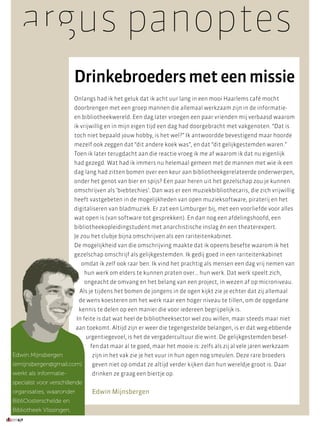 argus panoptes
                          Drinkebroeders met een missie
                          Onlangs had ik het geluk dat ik acht uur lang in een mooi Haarlems café mocht
                          doorbrengen met een groep mannen die allemaal werkzaam zijn in de informatie-
                          en bibliotheekwereld. Een dag later vroegen een paar vrienden mij verbaasd waarom
                          ik vrijwillig en in mijn eigen tijd een dag had doorgebracht met vakgenoten. “Dat is
                          toch niet bepaald jouw hobby, is het wel?” Ik antwoordde bevestigend maar hoorde
                          mezelf ook zeggen dat “dit andere koek was”, en dat “dit gelijkgestemden waren.”
                          Toen ik later terugdacht aan die reactie vroeg ik me af waarom ik dat nu eigenlijk
                          had gezegd. Wat had ik immers nu helemaal gemeen met de mannen met wie ik een
                          dag lang had zitten bomen over een keur aan bibliotheekgerelateerde onderwerpen,
                          onder het genot van bier en spijs? Een paar heren uit het gezelschap zou je kunnen
                          omschrijven als ‘biebtechies’. Dan was er een muziekbibliothecaris, die zich vrijwillig
                          heeft vastgebeten in de mogelijkheden van open muzieksoftware, piraterij en het
                          digitaliseren van bladmuziek. Er zat een Limburger bij, met een voorliefde voor alles
                          wat open is (van software tot gesprekken). En dan nog een afdelingshoofd, een
                          bibliotheekopleidingstudent met anarchistische inslag én een theaterexpert.
                          Je zou het clubje bijna omschrijven als een rariteitenkabinet.
                          De mogelijkheid van die omschrijving maakte dat ik opeens besefte waarom ik het
                          gezelschap omschrijf als gelijkgestemden. Ik gedij goed in een rariteitenkabinet
                            omdat ik zelf ook raar ben. Ik vind het prachtig als mensen een dag vrij nemen van
                                hun werk om elders te kunnen praten over… hun werk. Dat werk speelt zich,
                                ongeacht de omvang en het belang van een project, in wezen af op microniveau.
                            Als je tijdens het bomen de jongens in de ogen kijkt zie je echter dat zij allemaal
                           de wens koesteren om het werk naar een hoger niveau te tillen, om de opgedane
                           kennis te delen op een manier die voor iedereen begrijpelijk is.
                          In feite is dat wat heel de bibliotheeksector wel zou willen, maar steeds maar niet
                          aan toekomt. Altijd zijn er weer die tegengestelde belangen, is er dat weg-ebbende
                                urgentiegevoel, is het de vergadercultuur die wint. De gelijkgestemden besef-
                                  fen dat maar al te goed, maar het mooie is: zelfs als zij al vele jaren werkzaam
Edwin Mijnsbergen                 zijn in het vak zie je het vuur in hun ogen nog smeulen. Deze rare broeders
(emijnsbergen@gmail.com)          geven niet op omdat ze altijd verder kijken dan hun wereldje groot is. Daar
werkt als informatie-             drinken ze graag een biertje op.
specialist voor verschillende
organisaties, waaronder           Edwin Mijnsbergen
BibliOosterschelde en
Bibliotheek Vlissingen.
20116/7
 