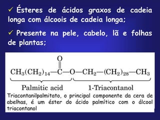  Ésteres de ácidos graxos de cadeia
longa com álcoois de cadeia longa;
 Presente na pele, cabelo, lã e folhas
de plantas;
Triacontanilpalmitato, o principal componente da cera de
abelhas, é um éster do ácido palmítico com o álcool
triacontanol
 