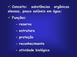  Conceito: substâncias orgânicas
oleosas, pouco solúveis em água;
 Funções:
- reserva
- estrutura
- proteção
- reconhecimento
- atividade biológica
 