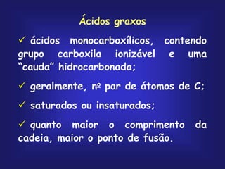 Ácidos graxos
 ácidos monocarboxílicos, contendo
grupo carboxila ionizável e uma
“cauda” hidrocarbonada;
 geralmente, no par de átomos de C;
 saturados ou insaturados;
 quanto maior o comprimento da
cadeia, maior o ponto de fusão.
 