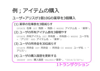 例；アイテムの購⼊
(1) 薬草の在庫数を3個減らす
ユーザ=アリスが1個10Gの薬草を3個購⼊
UPDATE 在庫 SET 残数 = 残数-3 WHERE アイテム名 = '薬草';
(2) ユーザの所有アイテム数を3個増やす
UPDATE 所有アイテム SET 所有数 = 所有数+3 WHERE ユーザ名
= 'アリス' AND アイテム名 = '薬草';
(3) ユーザの所持⾦を30G減らす
UPDATE 所持⾦ SET 所持⾦ = 所持⾦-30 WHERE ユーザ名 = '
アリス';
(4) ユーザの購⼊履歴を更新する
INSERT INTO 購⼊履歴 VALUES('薬草', '2014/3/30');
1トランザクション
 