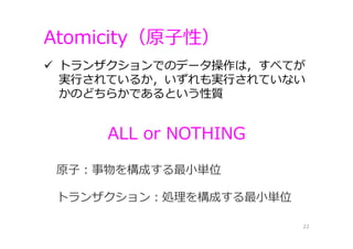 Atomicity（原⼦性）
22
 トランザクションでのデータ操作は，すべてが
実⾏されているか，いずれも実⾏されていない
かのどちらかであるという性質
原⼦：事物を構成する最⼩単位
トランザクション：処理を構成する最⼩単位
ALL or NOTHING
 