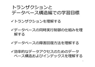 トランザクションと
データベース構造編での学習⽬標
3
トランザクションを理解する
データベースの同時実⾏制御の仕組みを理
解する
データベースの障害回復⽅法を理解する
効率的なデータアクセスのためのデータ
ベース構造およびインデックスを理解する
 