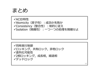 まとめ
59
ACID特性
Atomicity（原⼦性）：成功か失敗か
Consistency（整合性）：制約に従え
Isolation（隔離性）：⼀つ⼀つの処理を隔離せよ
同時実⾏制御
ロッキング，共有ロック，排他ロック
直列化可能性
2相ロッキング，成⻑相，縮退相
デッドロック
 
