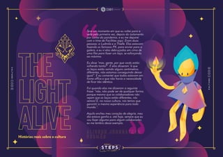 the
light
alive
Histórias reais sobre a cultura
Teve um momento em que eu voltei para a
sede pela primeira vez, depois do isolamento
por conta da pandemia, e eu me deparei
com o time de Facilities aqui. Eram duas
pessoas: a Ludmila e a Thielle. Elas estavam
fazendo os famosos PX, para enviar para a
galera, e eu vi elas debruçadas em cima de
uma fita para fazer um laço, se esforçando
ao máximo.
Eu disse “mas, gente, por que vocês estão
sofrendo tanto?”. E elas disseram “é que
os laços estão saindo alguns centímetros
diferentes, não estamos conseguindo deixar
igual”. E eu comentei que todos estavam em
home office e que não havia a necessidade
de ficar tão idêntico.
Foi quando elas me disseram a seguinte
frase: “não, não pode ser de qualquer forma,
porque mesmo que os colaboradores não
vejam que os laços estão diferentes, nós
vemos! E, na nossa cultura, nós temos que
garantir a mesma experiência para todo
mundo.”.
Aquilo encheu meu coração de alegria, meu
dia estava ganho e, até hoje, sempre que eu
vou fazer alguma para algum colaborador,
eu me lembro desse exemplo.
A l i s s o n J h o n n a t h a n
G u s m ã o
 