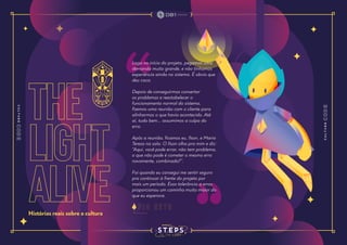 the
light
alive
Histórias reais sobre a cultura
Logo no início do projeto, pegamos uma
demanda muito grande, e não tínhamos
experiência ainda no sistema. É obvio que
deu caca.
Depois de conseguirmos consertar
os problemas e reestabelecer o
funcionamento normal do sistema,
fizemos uma reunião com o cliente para
alinharmos o que havia acontecido. Até
aí, tudo bem... assumimos a culpa do
erro.
Após a reunião, ficamos eu, Ilson, e Maria
Teresa na sala. O Ilson olha pra mim e diz:
“Aqui, você pode errar, não tem problema,
o que não pode é cometer o mesmo erro
novamente, combinado?”.
Foi quando eu consegui me sentir seguro
pra continuar à frente do projeto por
mais um período. Essa tolerância a erros
proporcionou um caminho muito maior do
que eu esperava.
p i o n e t o
 