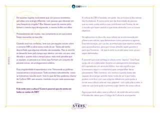 Em quantos lugares você esteve que, em poucos momentos,
percebeu uma energia diferente, com pessoas que vibravam em
uma frequência singular? Elas falavam quase do mesmo jeito,
tinham o mesmo tipo de expressão, o mesmo brilho nos olhos.
Provavelmente não muitos, mas certamente os em que esteve
foram marcantes na sua vida.
Quando você nos conheceu, teve suas percepções iniciais sobre
o universo DB1 e sobre nosso modo de ser. Talvez até tenha
desconfiado que algumas atitudes são ensaiadas. Mas aí você foi
se deixando levar pelo tempo aqui dentro: um mês, um ano, uma
década e, quanto mais o tempo passa, mais você percebe que
as equipes, as pessoas e as coisas aqui formam um conjunto de
pessoas únicas, um protagonismo coletivo.
Essa singularidade é espontânea e viva. Transcende as políticas
coorporativas e os processos. Tudo acontece naturalmente, como
se tivéssemos nascido assim. Isso é o que de fato podemos chamar
de Cultura DB1: sem ensaios, mantida viva por cada pessoa aqui
dentro.
E de onde vem a cultura? Como é possível que ela exista em
todos os cantos da DB1?
A cultura da DB1 é herdada, em parte, dos princípios e dos valores
dos fundadores. A outra parte vem da diversidade de pessoas
que se unem a este sonho e que contribuem com formas de ver
o mundo que fazem sentido e que estão alinhadas com os nossos
objetivos.
Ao aplicarmos no dia a dia, essa cultura vai se estruturando em
pilares e em valores, que demonstram como pensamos e agimos.
Essa estruturação, por sua vez, acontece para que sejamos aceitos,
para que evoluamos, para que nossas atitudes sejam guiadas e
para que fronteiras – do que é certo ou errado para nosso grupo –
sejam delimitadas.
É possível que você conheça a cultura como “seja luz”. Essa frase
surgiu de um colaborador durante um planejamento estratégico,
e é inspirada em um versículo bíblico. Isso não significa que
é necessário seguir o cristianismo para compartilhar desse
pensamento. Pelo contrário, isso mostra o quanto todos são
capazes de enxergar sentido neste modo de ser e que todos
podem contribuir com suas próprias referências para ajudar a
tornar essa cultura cada vez mais palpável. com cada pilar e valor, e
cada vez que você ajuda o próximo a agir dentro da nossa cultura.
Agora que você sabe o que a cultura é, de onde ela vem e como
é fortalecida, deixe que o Código de Cultura te acompanhe.
 
