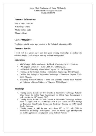 Aida Shair Mohammed Essa Al-Balushi
Email:aida.albalushi@outlook.com
Mobile:97648172
Personal Information
Date of Birth: 17/8/1991
Nationality: Omani
Marital status: single
Muscat - Oman
Career Objective
To obtain a suitable entry level position in the Technical Information (IT).
Personal Profile
I work well in a group and I can form good working relationships to dealing with
different people. Good at logical thinking and time management.
Education
 Gulf College – B.Sc with honours in Mobile Computing in 2015 (Muscat).
 A'Sharqiyah University - TOEFL ITP 2012 (A'Sharqiyah).
 A'Sharqiyah University - Foundation Program 2012 (A'Sharqiyah).
 Training & Development Institute - Information Technology 2011 (Muscat).
 Middle East College of Information Technology - Foundation Program 2010-
2011 (Muscat).
 Secondary School Certificate - Third year (scientific section) under Authority
of Sultanate of Oman Ministry of Education 2010 (Muscat).
Trainings
 Training course in field for three Manths in Information Technology Authority
(Sas Center for Mobile Apps Development) on Mobile Apps Development it
will complete on 19th January 2017.
 Training course in field for three Manths in Information Technology Authority
from 1st August 2016 to 27th October 2016 in (Sas Center for Virtual Reality)
on Interaction Digital Media Course and Proficiency Training on EON Virtual
Reality Software.
 Training course in field for one week from 17th to 21st July, 2016 in
Information Technology Authority(Sas Center for Mobile Apps Development)
on mobile applications development using Android Platform.
 