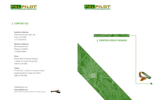 Southern California
15991 Red Hill Ave, Suite 102
Tustin, CA 92780
+1 714 460 0718
Northern California
500 Yosemite Drive
Milpitas, CA 95035
+1 408 855 8866
ǁ PRINTED CIRCUIT BOARDS
ǁ CONTACT US
China
Rooms M207-8 Haleson Building
1 Jubilee St, Central, Hong Kong
+886 913 307 880
Taiwan
4th
Floor No. 1, Section 1, Dunhua S. Road
Songshang District, Taipei City 10557
+886 913 307 880
PCB@palpilot.com
www.palpilot.com
©2015 PalPilot International Corporation. All rights reserved
 