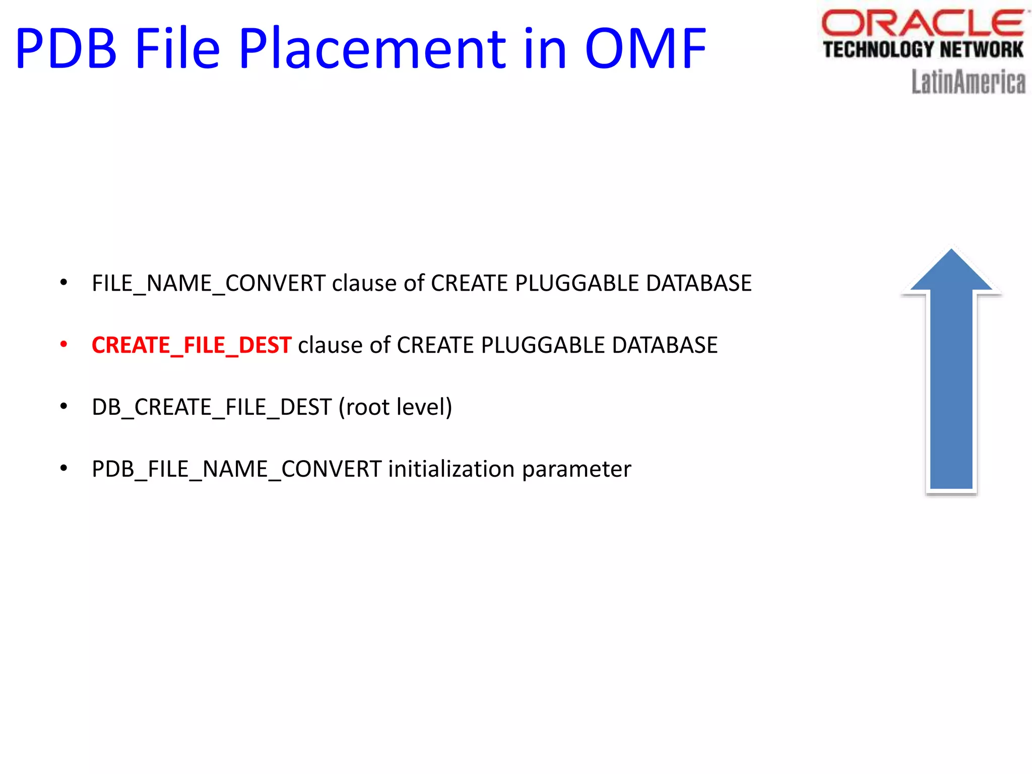 PDB File Placement in OMF
• FILE_NAME_CONVERT clause of CREATE PLUGGABLE DATABASE
• CREATE_FILE_DEST clause of CREATE PLUGGABLE DATABASE
• DB_CREATE_FILE_DEST (root level)
• PDB_FILE_NAME_CONVERT initialization parameter
 