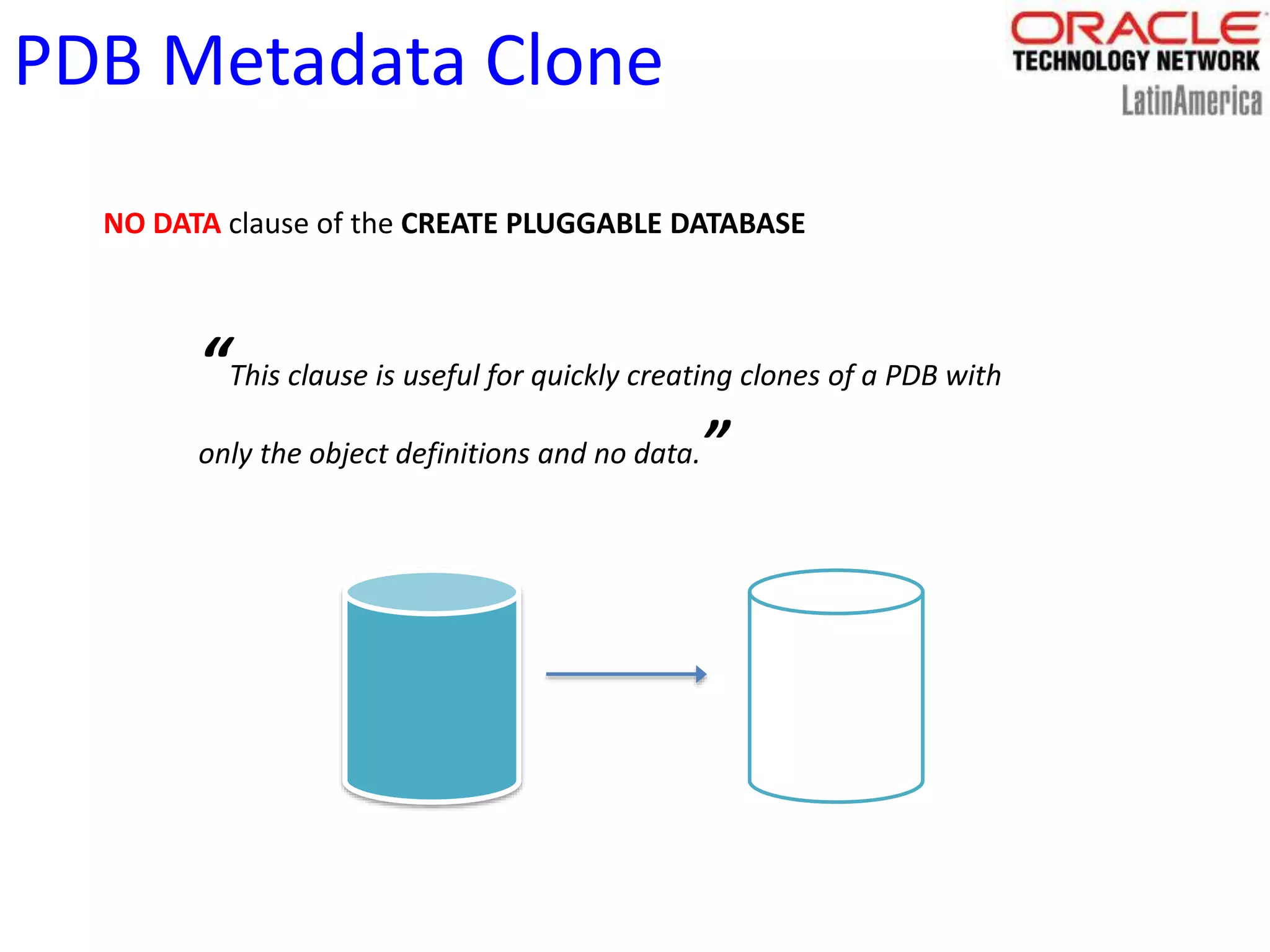 PDB Metadata Clone
NO DATA clause of the CREATE PLUGGABLE DATABASE
“This clause is useful for quickly creating clones of a PDB with
only the object definitions and no data.”
 