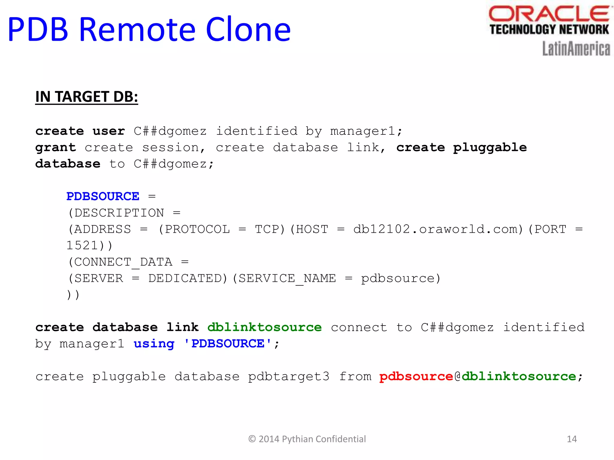 © 2014 Pythian Confidential 14
PDB Remote Clone
IN TARGET DB:
create user C##dgomez identified by manager1;
grant create session, create database link, create pluggable
database to C##dgomez;
PDBSOURCE =
(DESCRIPTION =
(ADDRESS = (PROTOCOL = TCP)(HOST = db12102.oraworld.com)(PORT =
1521))
(CONNECT_DATA =
(SERVER = DEDICATED)(SERVICE_NAME = pdbsource)
))
create database link dblinktosource connect to C##dgomez identified
by manager1 using 'PDBSOURCE';
create pluggable database pdbtarget3 from pdbsource@dblinktosource;
 