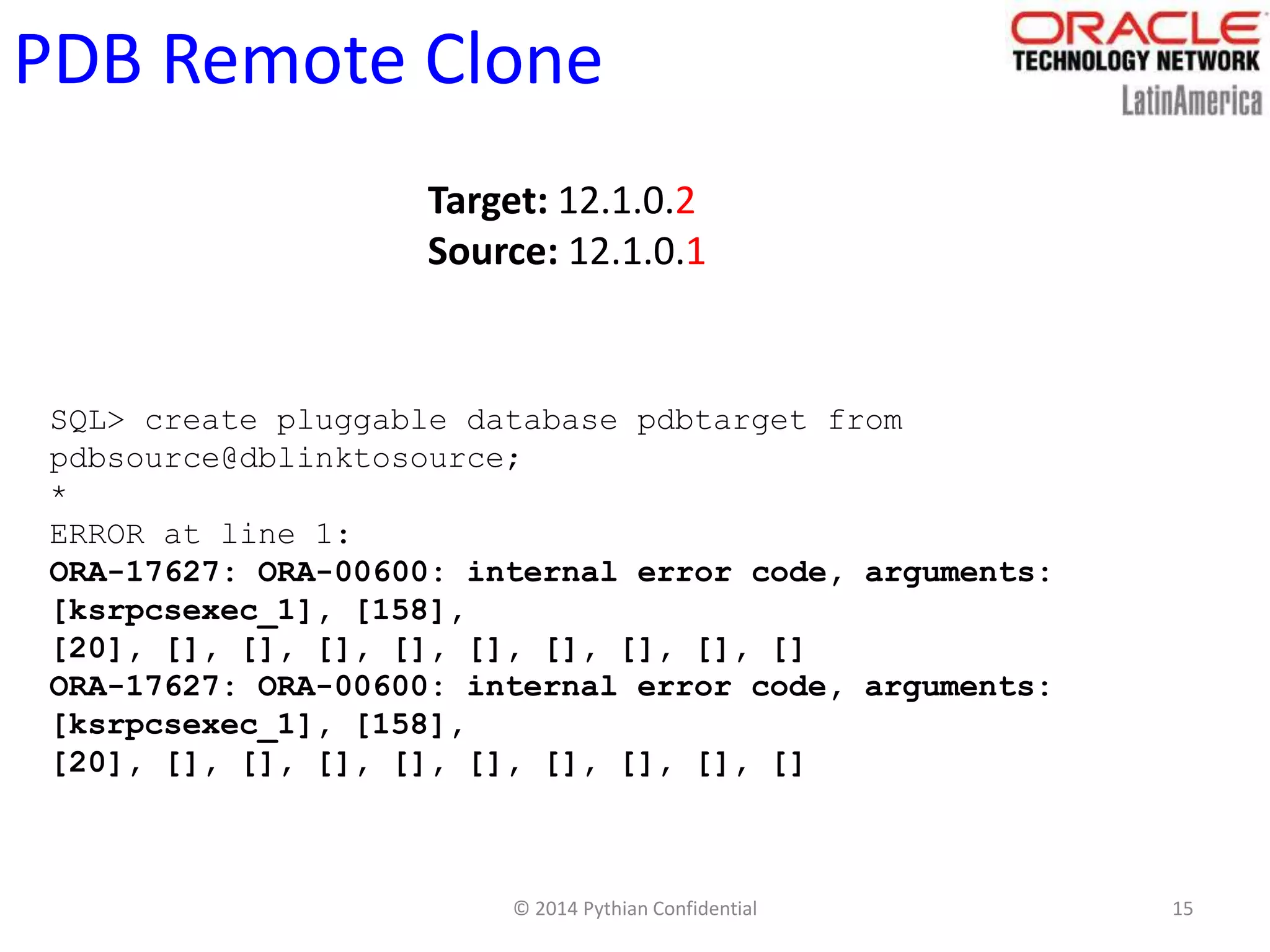 © 2014 Pythian Confidential 15
PDB Remote Clone
Target: 12.1.0.2
Source: 12.1.0.1
SQL> create pluggable database pdbtarget from
pdbsource@dblinktosource;
*
ERROR at line 1:
ORA-17627: ORA-00600: internal error code, arguments:
[ksrpcsexec_1], [158],
[20], [], [], [], [], [], [], [], [], []
ORA-17627: ORA-00600: internal error code, arguments:
[ksrpcsexec_1], [158],
[20], [], [], [], [], [], [], [], [], []
 