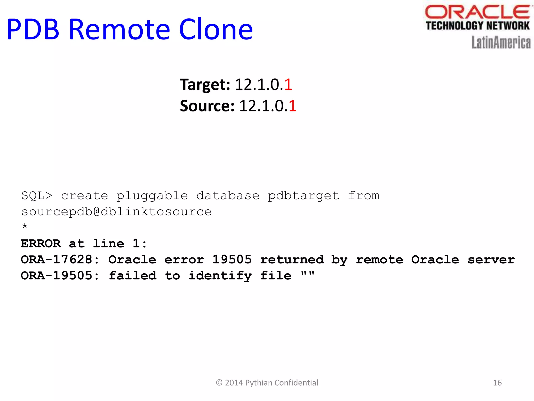 © 2014 Pythian Confidential 16
PDB Remote Clone
Target: 12.1.0.1
Source: 12.1.0.1
SQL> create pluggable database pdbtarget from
sourcepdb@dblinktosource
*
ERROR at line 1:
ORA-17628: Oracle error 19505 returned by remote Oracle server
ORA-19505: failed to identify file ""
 