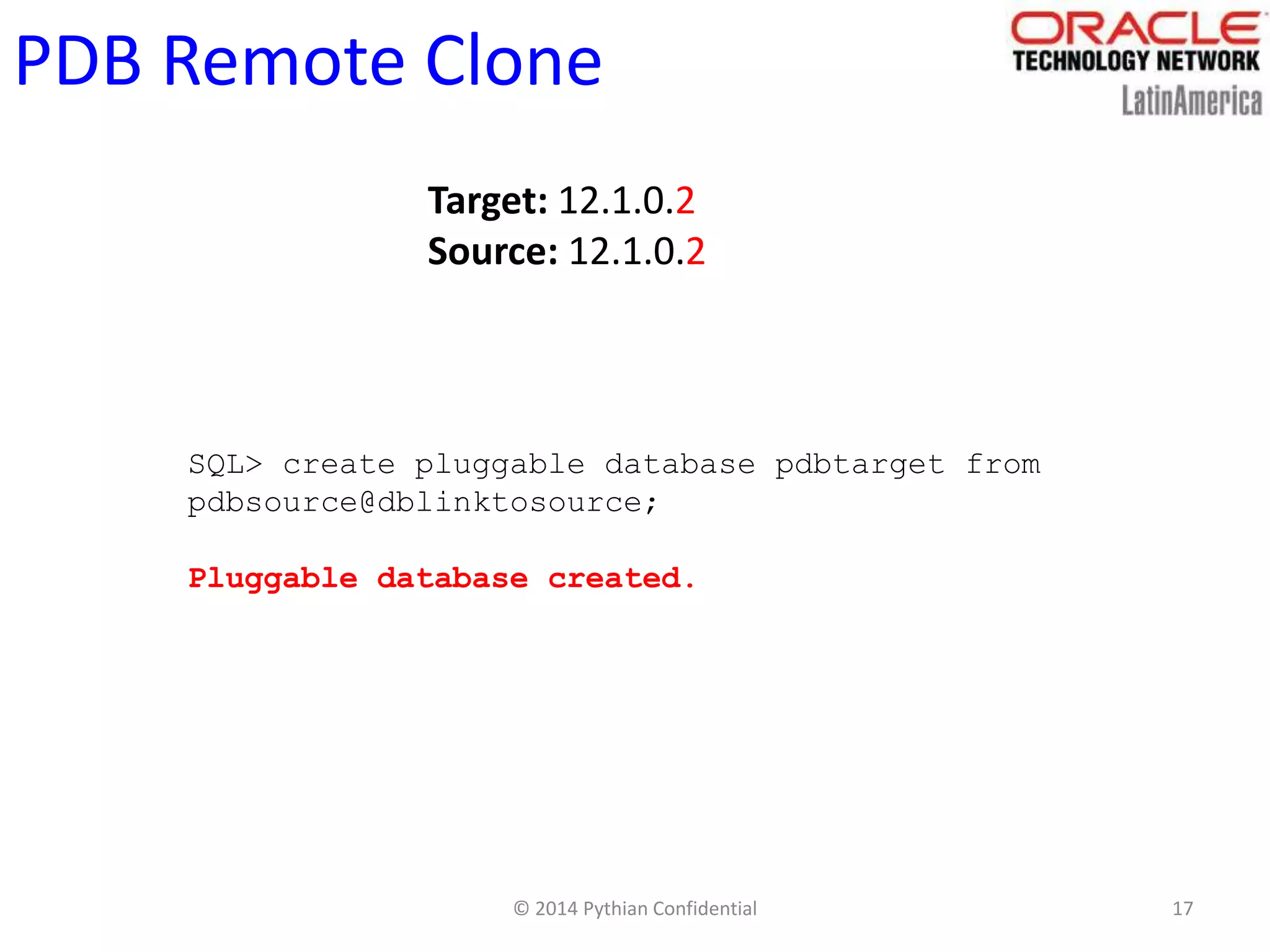 © 2014 Pythian Confidential 17
PDB Remote Clone
Target: 12.1.0.2
Source: 12.1.0.2
SQL> create pluggable database pdbtarget from
pdbsource@dblinktosource;
Pluggable database created.
 