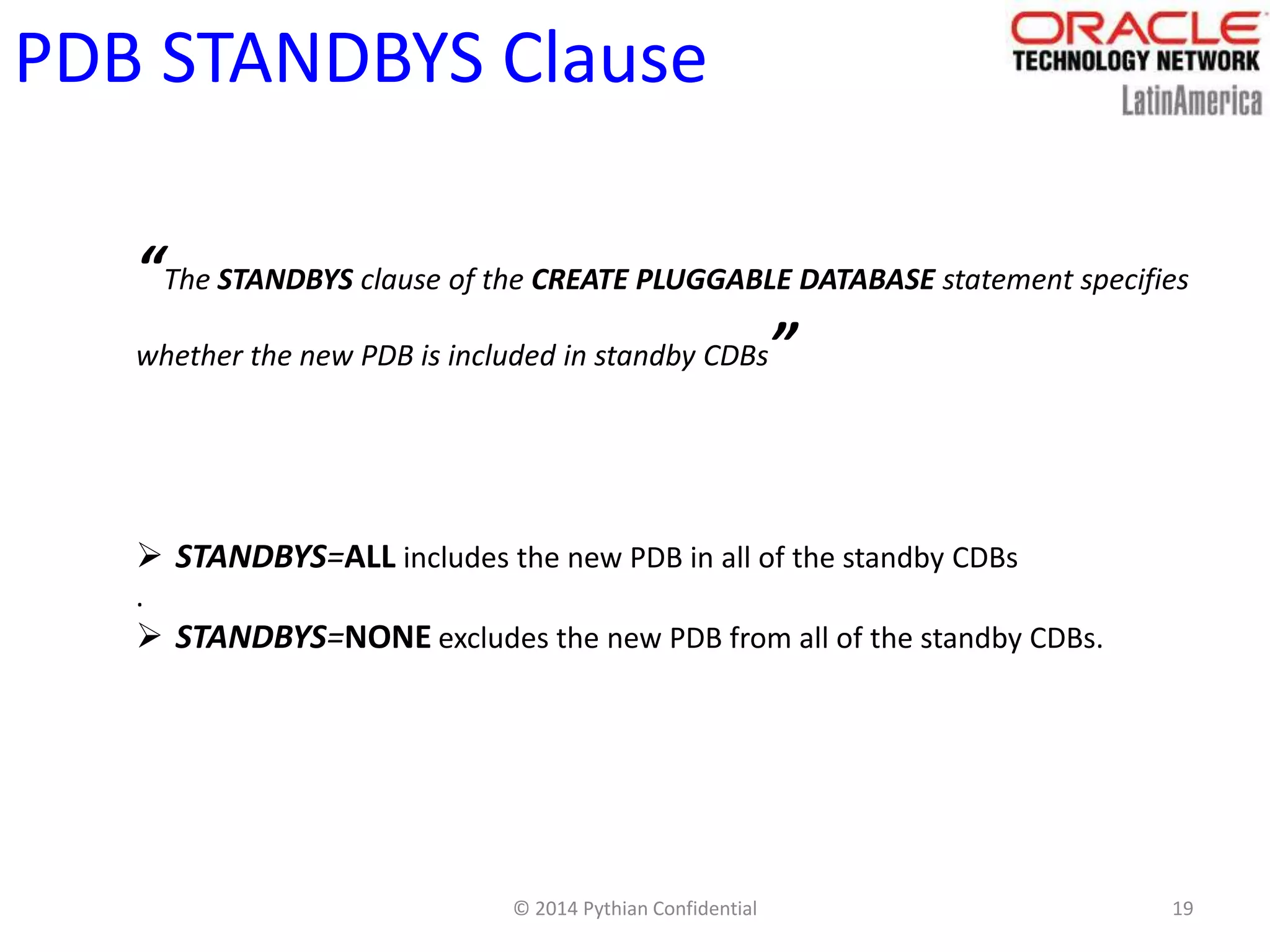 © 2014 Pythian Confidential 19
PDB STANDBYS Clause
“The STANDBYS clause of the CREATE PLUGGABLE DATABASE statement specifies
whether the new PDB is included in standby CDBs”
 STANDBYS=ALL includes the new PDB in all of the standby CDBs
.
 STANDBYS=NONE excludes the new PDB from all of the standby CDBs.
 