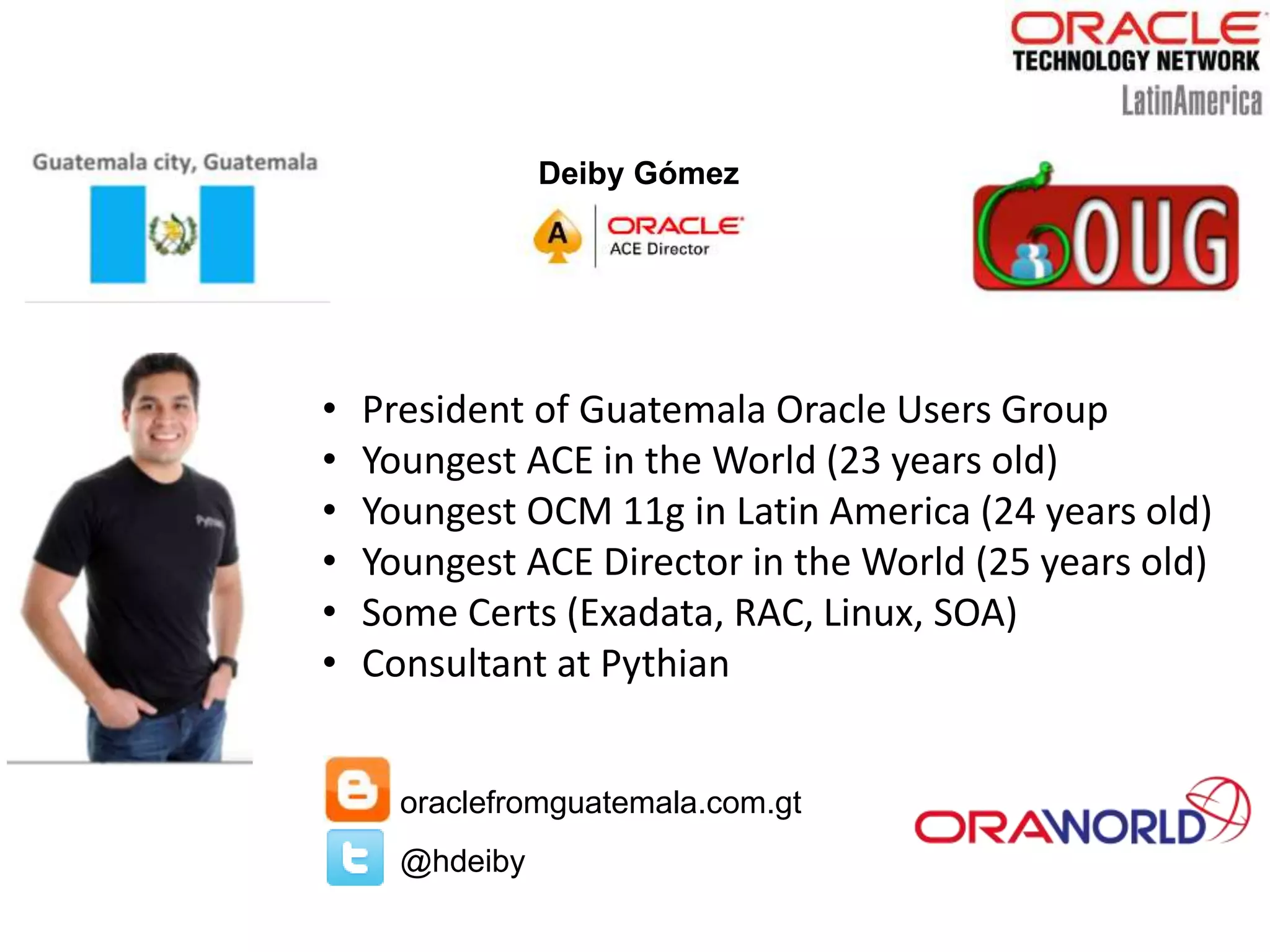 Deiby Gómez
oraclefromguatemala.com.gt
@hdeiby
• President of Guatemala Oracle Users Group
• Youngest ACE in the World (23 years old)
• Youngest OCM 11g in Latin America (24 years old)
• Youngest ACE Director in the World (25 years old)
• Some Certs (Exadata, RAC, Linux, SOA)
• Consultant at Pythian
 
