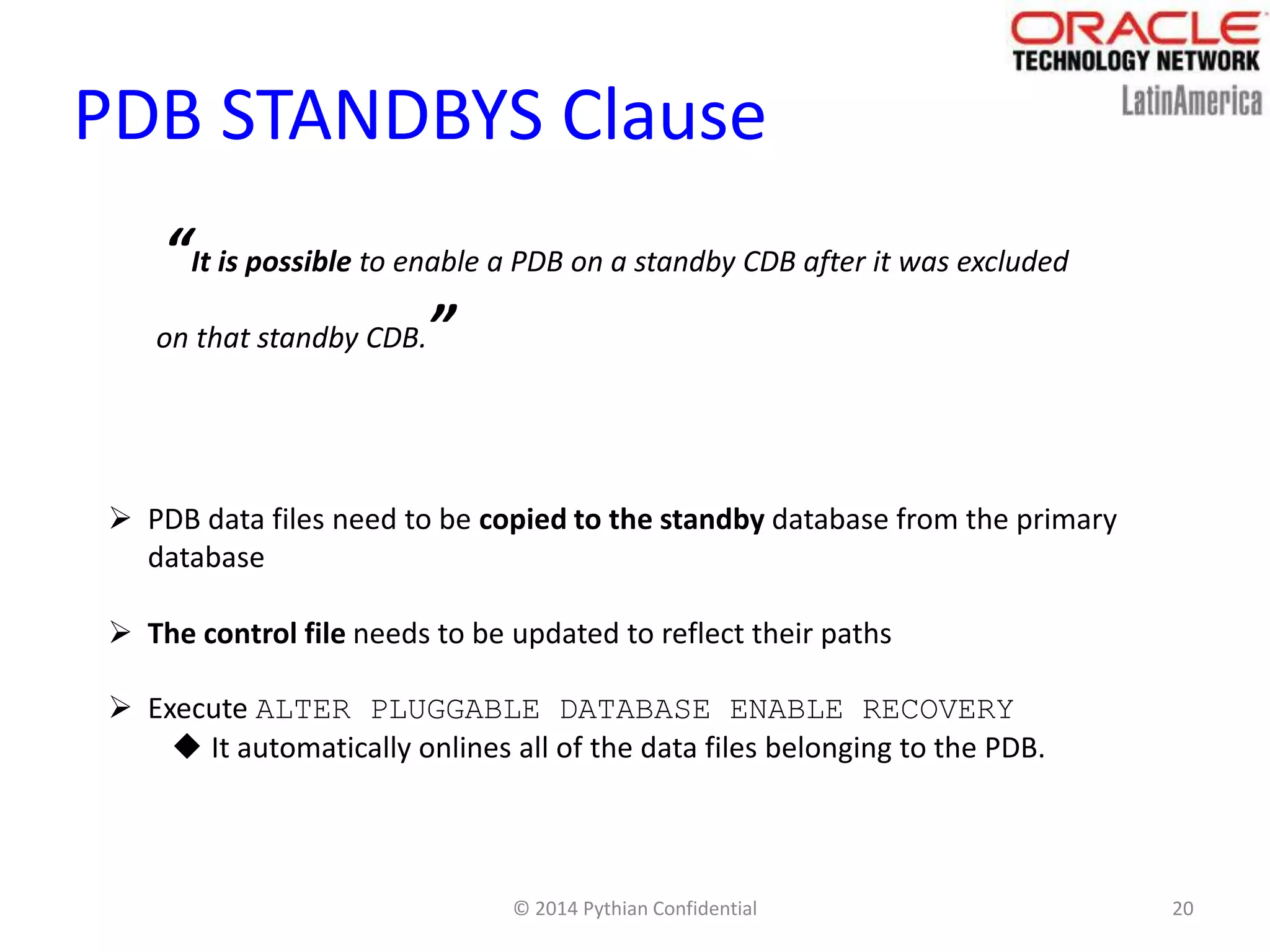 © 2014 Pythian Confidential 20
PDB STANDBYS Clause
“It is possible to enable a PDB on a standby CDB after it was excluded
on that standby CDB.”
 PDB data files need to be copied to the standby database from the primary
database
 The control file needs to be updated to reflect their paths
 Execute ALTER PLUGGABLE DATABASE ENABLE RECOVERY
 It automatically onlines all of the data files belonging to the PDB.
 
