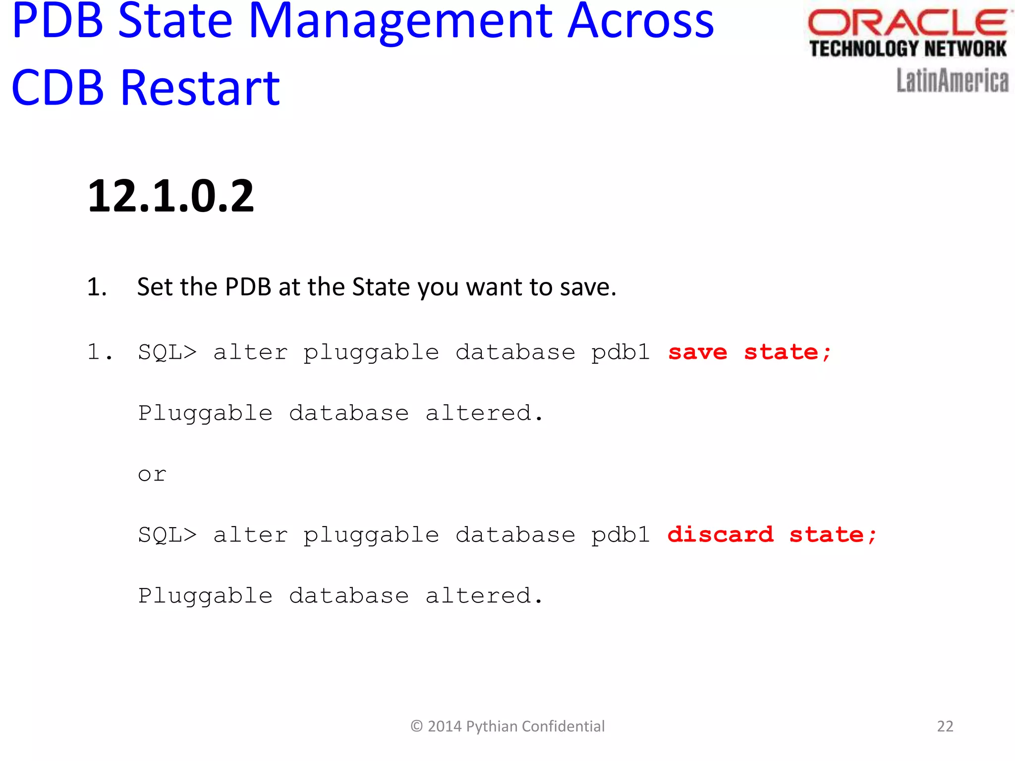 © 2014 Pythian Confidential 22
PDB State Management Across
CDB Restart
1. Set the PDB at the State you want to save.
1. SQL> alter pluggable database pdb1 save state;
Pluggable database altered.
or
SQL> alter pluggable database pdb1 discard state;
Pluggable database altered.
12.1.0.2
 