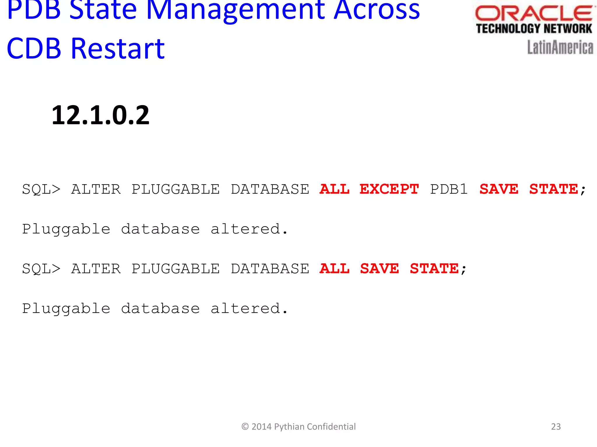 © 2014 Pythian Confidential 23
PDB State Management Across
CDB Restart
SQL> ALTER PLUGGABLE DATABASE ALL EXCEPT PDB1 SAVE STATE;
Pluggable database altered.
SQL> ALTER PLUGGABLE DATABASE ALL SAVE STATE;
Pluggable database altered.
12.1.0.2
 