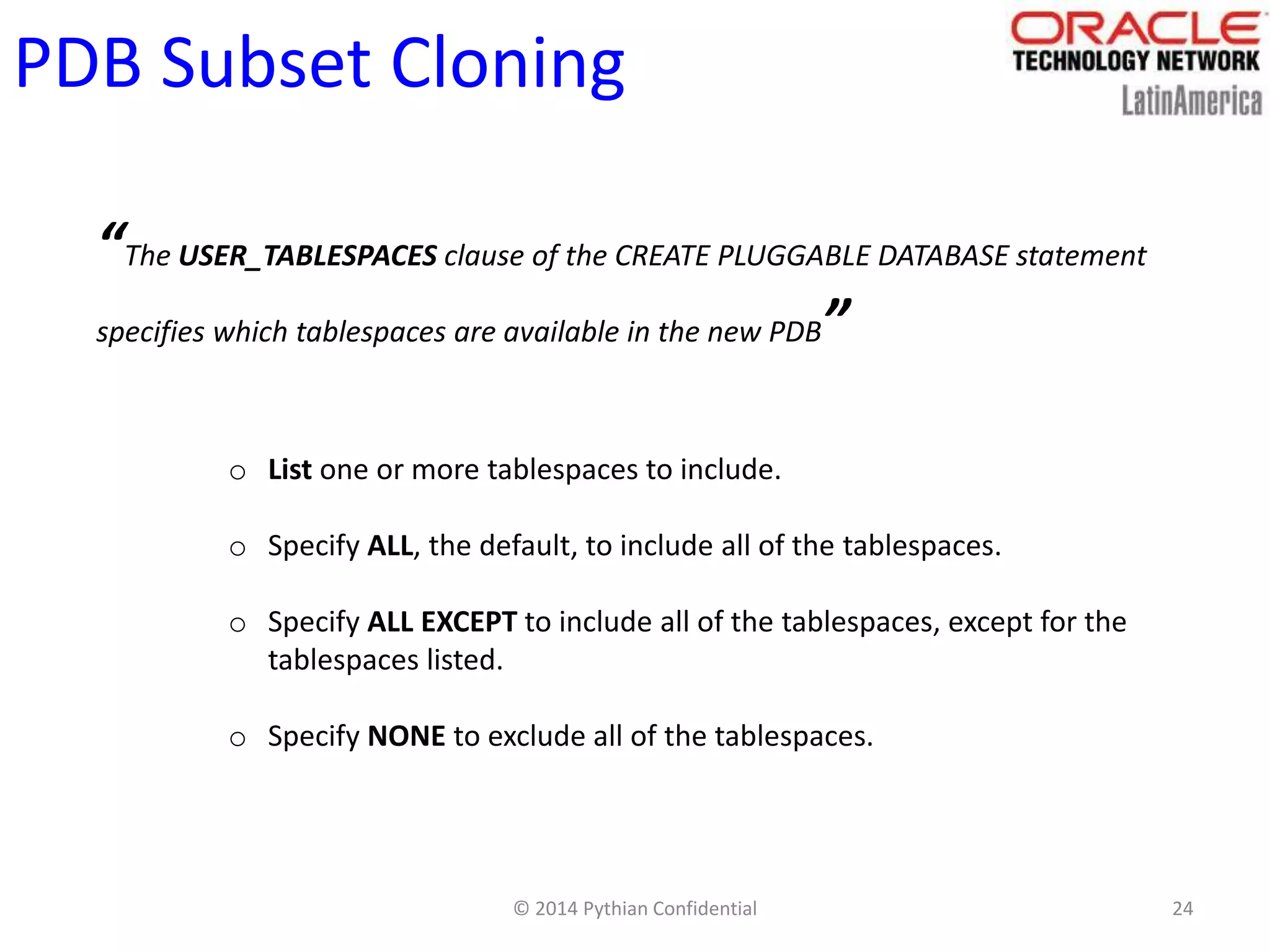 © 2014 Pythian Confidential 24
PDB Subset Cloning
“The USER_TABLESPACES clause of the CREATE PLUGGABLE DATABASE statement
specifies which tablespaces are available in the new PDB”
o List one or more tablespaces to include.
o Specify ALL, the default, to include all of the tablespaces.
o Specify ALL EXCEPT to include all of the tablespaces, except for the
tablespaces listed.
o Specify NONE to exclude all of the tablespaces.
 