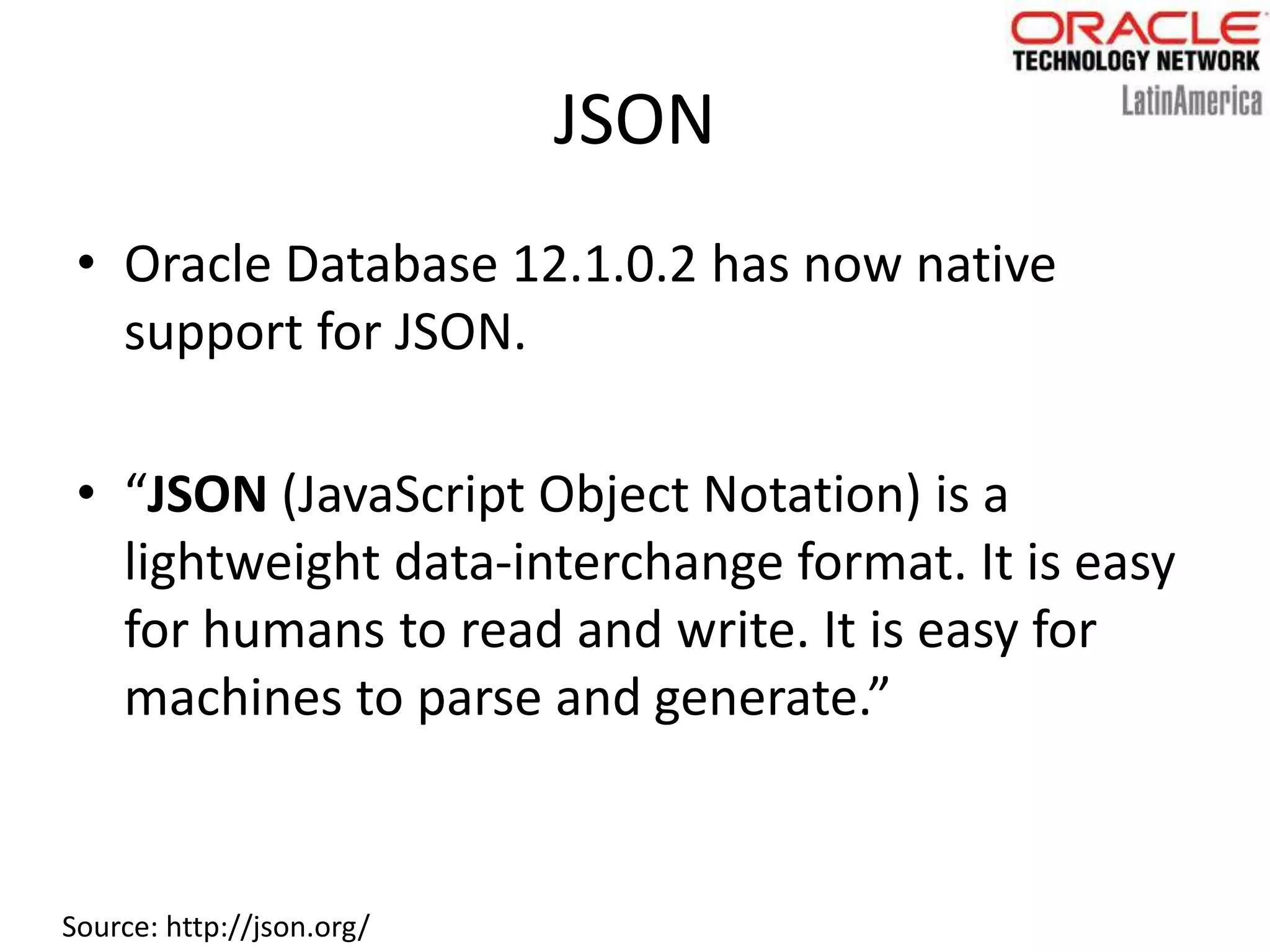 JSON
• Oracle Database 12.1.0.2 has now native
support for JSON.
• “JSON (JavaScript Object Notation) is a
lightweight data-interchange format. It is easy
for humans to read and write. It is easy for
machines to parse and generate.”
Source: http://json.org/
 