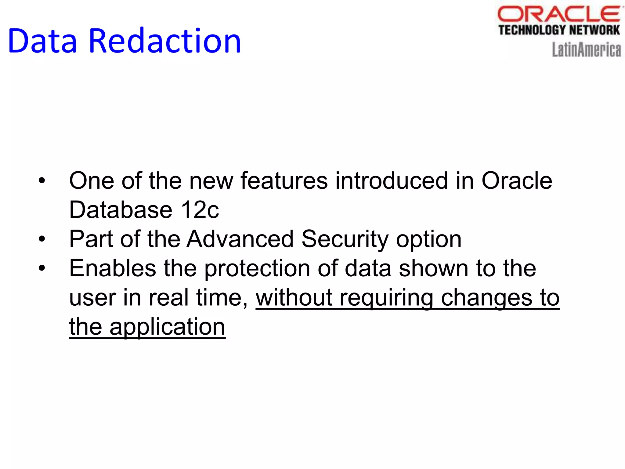 Data Redaction
• One of the new features introduced in Oracle
Database 12c
• Part of the Advanced Security option
• Enables the protection of data shown to the
user in real time, without requiring changes to
the application
 