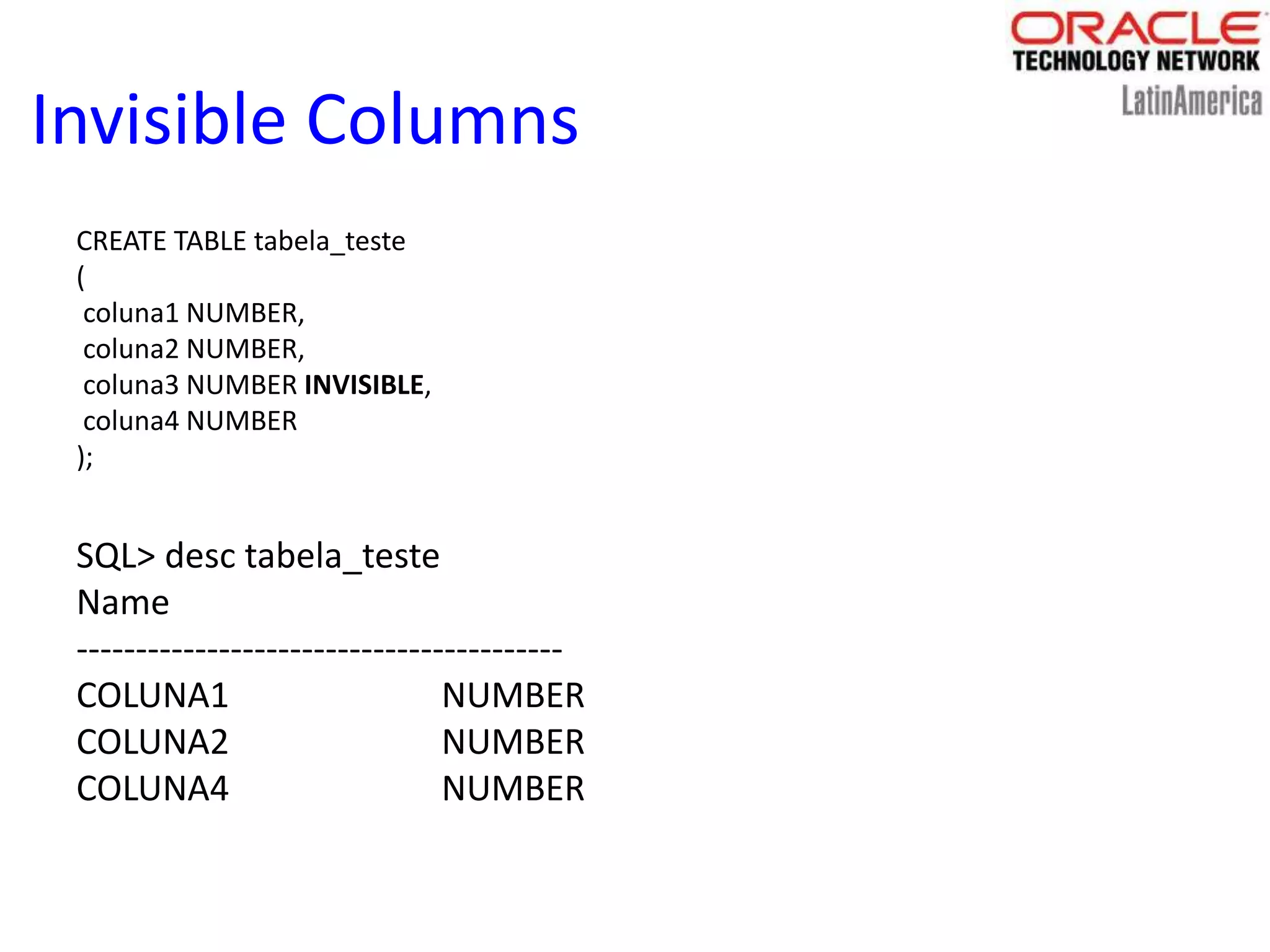 Invisible Columns
CREATE TABLE tabela_teste
(
coluna1 NUMBER,
coluna2 NUMBER,
coluna3 NUMBER INVISIBLE,
coluna4 NUMBER
);
SQL> desc tabela_teste
Name
-----------------------------------------
COLUNA1 NUMBER
COLUNA2 NUMBER
COLUNA4 NUMBER
 