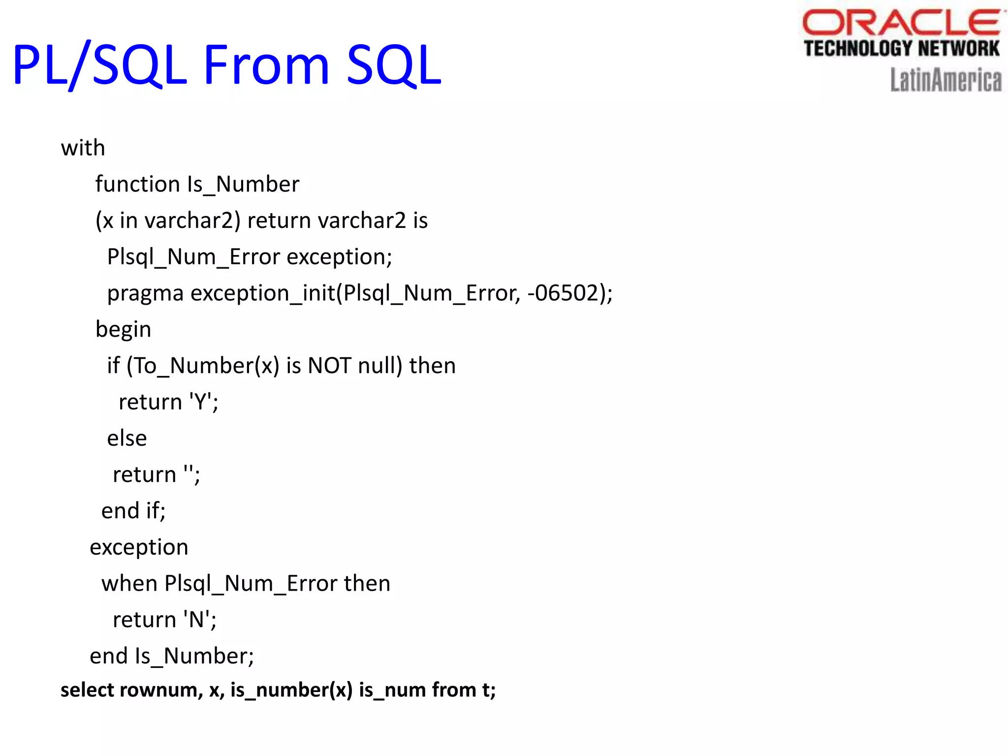 PL/SQL From SQL
with
function Is_Number
(x in varchar2) return varchar2 is
Plsql_Num_Error exception;
pragma exception_init(Plsql_Num_Error, -06502);
begin
if (To_Number(x) is NOT null) then
return 'Y';
else
return '';
end if;
exception
when Plsql_Num_Error then
return 'N';
end Is_Number;
select rownum, x, is_number(x) is_num from t;
 